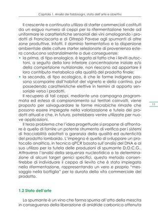 Capitolo 1. Analisi dei fabbisogni, stato dell’arte e obiettivi


   Il crescente e continuato utilizzo di starter commerciali costituiti
da un esiguo numero di ceppi per la rifermentazione tende ad
uniformare le caratteristiche sensoriali dei vini omologando i pro-
dotti di Franciacorta e di Oltrepò Pavese agli spumanti di altre
zone produttive. Infatti, il dominio fermentativo e la dispersione
ambientale delle colture starter selezionate di provenienza este-
ra conducono sostanzialmente a due conseguenze:
•	 la prima, di tipo enologico, è legata al fatto che i lieviti autoc-
   toni, a seguito della loro inferiore concentrazione iniziale e/o
   della competizione nutrizionale, non riescono ad apportare il
   loro contributo metabolico alla qualità del prodotto finale;
•	 la seconda, di tipo ecologico, è che le forme indigene pos-
   sono scomparire dall’habitat del vigneto e della cantina, pur
   possedendo caratteristiche elettive in termini di apporto sen-
   soriale verso i prodotti.
   Il recupero di tali ceppi, mediante una campagna program-
mata ed estesa di campionamento sui territori coinvolti, viene
proposto per salvaguardare le forme microbiche rimaste che                   11

possono essere impiegate nella valorizzazione e tutela dei pro-
dotti attuali e che, in futuro, potrebbero venire utilizzate per nuo-
ve applicazioni.
   Il terzo problema che l’idea progettuale si propone di affronta-
re è quello di fornire un potente strumento di verifica per i sistemi
di tracciabilità adottati a garanzia della qualità ed autenticità
del prodotto lombardo. L’impegno è quello di sviluppare un pro-
tocollo analitico, in tecnica qPCR basato sull’analisi del DNA e al
suo utilizzo per la tutela delle produzioni di spumante D.O.C.G..
Attraverso l’analisi della sequenza nucleotidica o la determina-
zione di alcuni target genici specifici, questo metodo consen-
tirebbe di individuare il ceppo di lievito che è stato impiegato
nella rifermentazione, rappresentando un vero e proprio “mes-
saggio nella bottiglia” per la durata della vita commerciale del
prodotto.


1.2 Stato dell’arte

   Lo spumante è un vino che forma spuma all’atto della mescita
in conseguenza della liberazione di anidride carbonica ottenuta
 