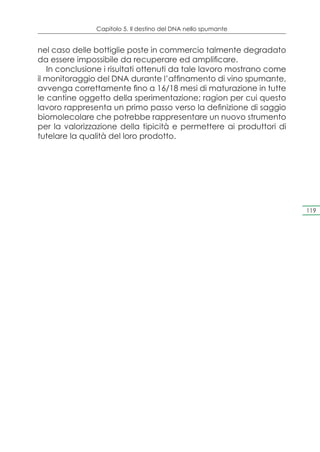 Capitolo 5. Il destino del DNA nello spumante


nel caso delle bottiglie poste in commercio talmente degradato
da essere impossibile da recuperare ed amplificare.
   In conclusione i risultati ottenuti da tale lavoro mostrano come
il monitoraggio del DNA durante l’affinamento di vino spumante,
avvenga correttamente fino a 16/18 mesi di maturazione in tutte
le cantine oggetto della sperimentazione; ragion per cui questo
lavoro rappresenta un primo passo verso la definizione di saggio
biomolecolare che potrebbe rappresentare un nuovo strumento
per la valorizzazione della tipicità e permettere ai produttori di
tutelare la qualità del loro prodotto.




                                                                      119
 