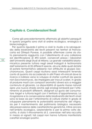 Valorizzazione delle D.O.C.G. Franciacorta ed Oltrepò Pavese metodo classico…




      Capitolo 6. Considerazioni finali

         Come già precedentemente affermato gli obiettivi perseguiti
      in questo progetto sono stati di ordine ecologico, enologico e
      biotecnologico.
         Per quanto riguarda il primo e cioè lo studio e la salvaguar-
      dia della biodiversità dei lieviti presenti nei territori di Francia-
      corta ed Oltrepò Pavese, è possibile affermare come sia sta-
      to pienamente raggiunto con l’allestimento di una collezione
      ed identificazione di 493 isolati, conservati presso i laboratori
120   dell’Università degli Studi di Milano. La grande variabilità blasto-
      micetica presente tuttora negli areali indagati è testimoniata
      dall’isolamento di 35 differenti specie, alcune delle quali dotate
      di potere fermentativo sebbene non attribuite al gruppo Sac-
      charomyces. Questi ceppi risultano assai interessanti tenendo
      conto di quanto sta accadendo in altri Paesi viti-vinicoli dove la
      ricerca si indirizza verso lo sviluppo di starter costituiti da specie
      non-Saccharomyces, da impiegare per inoculi scalari, in grado
      di produrre mosti con composti aromatici diversi e/o a maggior
      contenuto di glicerolo. La disponibilità di queste risorse naturali
      apre una nuova strada anche agli enologi lombardi per l’otte-
      nimento di prodotti differenti, disegnati sul gusto del consuma-
      tore target e tuttavia legati con il territorio d’appartenenza. La
      ricognizione e la conservazione della biodiversità dei lieviti vinari
      sono la base sia per l’ottenimento di colture starter in grado di
      sviluppare pienamente le potenzialità aromatiche del vitigno,
      sia per il mantenimento del patrimonio biologico necessario
      alla preservazione delle caratteristiche genetiche. Infine ancora
      nell’ambito ecologico, sorprendente e per la prima volta de-
      scritto, è stato il ritrovamento di S. cerevisiae nell’aria raccolta
      in mezzo ai vigneti; tali ceppi non hanno tuttavia manifestato
      caratteri enologici positivi.
 