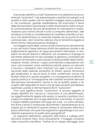 Capitolo 6. Considerazioni finali


    Il secondo obiettivo e cioè l’isolamento e la selezione di sacca-
romiceti “autoctoni” che presentassero caratteri tecnologici e di
qualità è stato quello che ha destato maggior preoccupazione
e, nel contempo, grande soddisfazione nei ricercatori. Il tema
delle fermentazioni spontanee e dello sfruttamento della natura-
le contaminazione dovuta all’ambiente di coltivazione e trasfor-
mazione sono tuttora attuali in tutto il comparto alimentare. Tale
tendenza si fonda su considerazioni di carattere scientifico e tec-
nico che determinano un notevole impatto da un punto di vista
commerciale, visto l’enorme valenza che le tematiche legate al
terroir hanno nella produzione enologica.
    La maggior parte delle colture di Saccharomyces attualmente
in uso nel nostro Paese derivano infatti da selezione clonale o da
miglioramento genetico di ceppi provenienti dall’estero, in am-
bienti viti-vinicoli distanti e differenti; ciò nondimeno l’impiego di
tali starter selezionati ha reso possibile la gestione controllata del
processo fermentativo assicurando la riproducibilità della trasfor-
mazione vinaria. Tuttavia i ceppi commerciali a disposizione non         121

sono così numerosi come sembrano poiché spesso sul mercato
si trovano i medesimi cloni chiamati con sigle o nomi diversi a
seconda delle aziende produttrici di starter; questo fenomeno
già evidenziato in alcuni lavori è stato confermato anche dai
risultati ottenuti in questo progetto. La conseguenza evidente di
questa pratica è l’omologazione dei caratteri sensoriali derivanti
dal processo fermentativo, anche in vini di qualità, spesso a di-
scapito dell’originalità di aromi che gli stessi prodotti potrebbero
esprimere usando in fermentazione lieviti “autoctoni”.
    Che cosa significa lievito “autoctono” è ancora oggetto di
ampio dibattito tra i tecnici e i ricercatori; è una determinazio-
ne oggettivamente legata allo spazio, in quanto si ipotizza che il
ceppo sia originario di un luogo delimitato, e al tempo, in quanto
il ceppo debba persistere nel luogo da o per un certo periodo.
Ma dove si pone il confine per discriminare l’appartenenza di un
ceppo ad un territorio? E quanto tempo è necessario affinché si
possa affermare che quel microrganismo appartenga e sia con-
siderata espressione di quella area geografica?
    La seguente definizione, proposta dall’amico e collega prof.
Giovanni Antonio Farris, trova attualmente il maggior consenso
nella comunità scientifica: “trattasi di un ceppo selvaggio (non
 