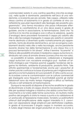 Valorizzazione delle D.O.C.G. Franciacorta ed Oltrepò Pavese metodo classico…


      commerciale) isolato in una cantina specifica (nicchia ecologi-
      ca), nella quale è dominante, persistente nell’arco di una ven-
      demmia, e ricorrente per più annate. Tale ceppo, utilizzato nella
      stessa cantina di isolamento è in grado di conferire al vino ca-
      ratteristiche peculiari rispondenti alla tipologia del prodotto pro-
      grammato”. Una forma microbica che possa influenzare effet-
      tivamente le caratteristiche di un vino deve essere in grado di
      guidare, anche in associazione, la fermentazione. Dato che “la
      cantina è la nicchia ecologica ove si attua la selezione, questa
      (l’enologo) deve procedere favorendo il ceppo più adatto allo
      stile o alla tecnologia impiegata; il ceppo più adatto è verosimil-
      mente destinato a diventare quello numericamente più rappre-
      sentato, tanto da divenire dominante e, se non avvengono cam-
      biamenti drastici nello stile o nella tecnologia, anche persistente
      durante diverse fasi della fermentazione in uno stesso tino o in
      processi fermentativi in tini diversi”. Infine il termine “ricorrente” si
      riferisce alla possibilità di isolare il medesimo ceppo autoctono in-
122   dividuato nel corso di annate diverse (consecutive ma non solo).
          La possibilità di isolare, selezionare, collezionare e impiegare
      ceppi autoctoni con vocazione enologica può risultare un’at-
      tività strategica per l’impresa poiché suggella l’evidenza del le-
      game tra territorio, ambiente di produzione, prodotto finito. Tale
      attività sperimentale è fondamentale anche per i produttori di
      starter poiché costituisce la base di partenza per il miglioramento
      genetico e la formulazione di nuovi prodotti. D’altro canto occor-
      re ricordare come le contaminazioni con le colture commerciali
      già impiegate sono frequenti e incontrollabili poiché gli starter
      selezionati sono da molto tempo impiegati e diffusi sul territorio
      viticolo e nell’ambiente di trasformazione.
          Dunque la necessità di disporre di tecniche analitiche in grado
      di discriminare a livello di ceppo diventa necessaria e inderoga-
      bile per qualsiasi indagine o iniziativa che abbia come fine il rico-
      noscimento e la tutela delle forme autoctone. Un risultato molto
      positivo del progetto è stata la messa a punto e la validazione di
      un protocollo di tipizzazione molecolare, fondato sui polimorfismi
      ottenuti dall’amplificazione delle regioni interdelta in S. cerevi-
      siae con separazione degli ampliconi per elettroforesi capillare,
      in grado di riconoscere il singolo ceppo in maniera accurata.
      A tutela degli interessi dei singoli produttori di vino ma anche a
 