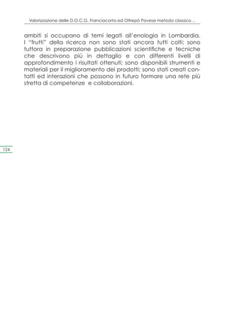 Valorizzazione delle D.O.C.G. Franciacorta ed Oltrepò Pavese metodo classico…


      ambiti si occupano di temi legati all’enologia in Lombardia.
      I “frutti” della ricerca non sono stati ancora tutti colti: sono
      tuttora in preparazione pubblicazioni scientifiche e tecniche
      che descrivono più in dettaglio e con differenti livelli di
      approfondimento i risultati ottenuti; sono disponibili strumenti e
      materiali per il miglioramento dei prodotti; sono stati creati con-
      tatti ed interazioni che possono in futuro formare una rete più
      stretta di competenze e collaborazioni.




124
 