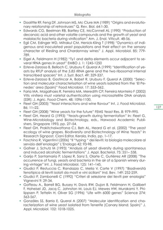Bibliografia

•	 Doolittle RF, Feng DF, Johnson MS, Mc Clure MA (1989) “Origins and evolutio-
   nary relationship of retroviruses” Q. Rev. Biol. 64:1-30.
•	 Edwards CG, Beelman RB, Bartley CE, McConnell AL (1990) “Production of
   decanoic acid and other volatile compounds and the growth of yeast and
   malolactic bacteria during vinification” Am. J. Enol. Viticult. 48-56.
•	 Egli CM, Edinger WD, Mitrakul CM, Henick-Kling T (1998) “Dynamics of indi-
   genous and inoculated yeast populations and their effect on the sensory
   character of Riesling and Chardonnay wines” J. Appl. Microbiol. 85: 779-
   789.
•	 Eigel A, Feldmann H (1982) “Ty1 and delta elements occur adjacent to se-
   veral tRNA genes in yeast” EMBO J. 1: 1245-1250
•	 Esteve-Zarzoso B, Belloch C, Uruburu F, Querol A (1999) “Identification of ye-
   asts by RFLP analysis of the 5.85 rRNA gene and the two ribosomal internal
   transcribed spacers” Int. J. Syst. Bact. 49: 329-337.
•	 Esteve-Zarzoso B, Gostincar A, Bobet R, Uruburu F, Querol A (2000) “Selec-
   tion and molecular characterisation of wine yeasts isolated from the ‘El Pe-
   nedes’ area (Spain)” Food Microbiol. 17: 553–562.
•	 Faria MA, Magalhaes R, Ferreira MA, Meredith CP, Ferreira Monteiro F (2002)
   Vitis vinifera must varietal authentication using microsatellite DNA analysis
   (SSR); J. Agric. Food Chem. 48; 1096-1100.
•	 Fleet GH (2003) ”Yeast interactions and wine flavour” Int. J. Food Microbiol.
   86: 11–22.                                                                            127
•	 Fleet GH (2008) ”Wine yeasts for the future” FEMS Yeast Res. 8: 979–995.
•	 Fleet GH, Heard G (1993) “Yeasts-growth during fermentation” In: Fleet G,
   Wine-Microbiology and Biotechnology, eds., Harwood Academic Publi-
   shers, Singapore 1993, pp. 27–54.
•	 Fleet GH, Prakitchaiwattana CJ, Beh AL, Heard G et al. (2002) “The yeast
   ecology of wine grapes. Biodiversity and Biotechnology of Wine Yeasts” In
   Research Signpost, Ciani Editor, Kerala, India, pp. 1–17.
•	 Foschino R, Vigentini I (2006) “Il “typing “ dei lieviti: la biologia molecolare al
   servizio dell’enologia” L’Enologo 42: 93-98.
•	 Gafner J, Schutz M (1993) “Analysis of yeast diversity during spontaneous
   and induced alcoholic fermentations” J. Appl. Bacteriol. 75: 551– 558.
•	 Garijo P, Santamaría P, López R, Sanz S, Olarte C, Gutiérrez AR (2008) ”The
   occurrence of fungi, yeasts and bacteria in the air of a Spanish winery dur-
   ing vintage” Int. J. Food Microbiol. 125: 141–145.
•	 Giudici P, Restuccia C, Randazzo C, Melia V, Corte V (1997) “Biodiversità
   fenotipica di lieviti isolati da mosti e vini siciliani” Ind. Bev. 149: 252-259.
•	 Giudici P, Zambonelli C (1992) “Criteri di selezione dei lieviti per enologia”
   Vignevini 9: 29-34.
•	 Goffeau A., Barrell BG, Bussey H, Davis RW, Dujon B, Feldmann H, Galibert
   F, Hoheisel JD, Jacq C, Johnston M, Louis EJ, Mewes HW, Murakami Y, Phi-
   lippsen P, Tettelin H, Oliver SG (1996) “Life with 6000 genes” Science 274:
   563-567.
•	 Gonzáles SS, Barrio E, Querol A (2007) “Molecular identification and cha-
   racterization of wine yeast isolated from Tenerife (Canary Island, Spain)” J.
   Appl. Microbiol. 102: 1018-1025.
 