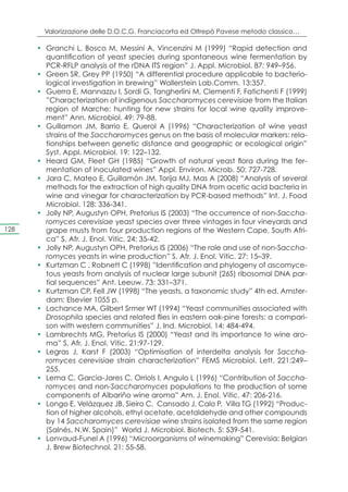 Valorizzazione delle D.O.C.G. Franciacorta ed Oltrepò Pavese metodo classico…

      •	 Granchi L, Bosco M, Messini A, Vincenzini M (1999) “Rapid detection and
         quantification of yeast species during spontaneous wine fermentation by
         PCR-RFLP analysis of the rDNA ITS region” J. Appl. Microbiol. 87: 949–956.
      •	 Green SR, Grey PP (1950) “A differential procedure applicable to bacterio-
         logical investigation in brewing” Wallerstein Lab.Comm. 13:357.
      •	 Guerra E, Mannazzu I, Sordi G, Tangherlini M, Clementi F, Fatichenti F (1999)
         ”Characterization of indigenous Saccharomyces cerevisiae from the Italian
         region of Marche: hunting for new strains for local wine quality improve-
         ment” Ann. Microbiol. 49: 79-88.
      •	 Guillamon JM, Barrio E, Querol A (1996) “Characterization of wine yeast
         strains of the Saccharomyces genus on the basis of molecular markers: rela-
         tionships between genetic distance and geographic or ecological origin”
         Syst. Appl. Microbiol. 19: 122–132.
      •	 Heard GM, Fleet GH (1985) “Growth of natural yeast flora during the fer-
         mentation of inoculated wines” Appl. Environ. Microb. 50: 727-728.
      •	 Jara C, Mateo E, Guillamòn JM, Torija MJ, Mas A (2008) “Analysis of several
         methods for the extraction of high quality DNA from acetic acid bacteria in
         wine and vinegar for characterization by PCR-based methods” Int. J. Food
         Microbiol. 128: 336-341.
      •	 Jolly NP, Augustyn OPH, Pretorius IS (2003) “The occurrence of non-Saccha-
         romyces cerevisiae yeast species over three vintages in four vineyards and
128      grape musts from four production regions of the Western Cape, South Afri-
         ca” S. Afr. J. Enol. Vitic. 24: 35-42.
      •	 Jolly NP, Augustyn OPH, Pretorius IS (2006) “The role and use of non-Saccha-
         romyces yeasts in wine production” S. Afr. J. Enol. Vitic. 27: 15–39.
      •	 Kurtzman C , Robnett C (1998) ”Identiﬁcation and phylogeny of ascomyce-
         tous yeasts from analysis of nuclear large subunit (26S) ribosomal DNA par-
         tial sequences” Ant. Leeuw. 73: 331–371.
      •	 Kurtzman CP, Fell JW (1998) “The yeasts, a taxonomic study” 4th ed. Amster-
         dam: Elsevier 1055 p.
      •	 Lachance MA, Gilbert Srmer WT (1994) “Yeast communities associated with
         Drosophila species and related flies in eastern oak-pine forests: a compari-
         son with western communities” J. Ind. Microbiol. 14: 484-494.
      •	 Lambrechts MG, Pretorius IS (2000) “Yeast and its importance to wine aro-
         ma” S. Afr. J. Enol. Vitic. 21:97-129.
      •	 Legras J, Karst F (2003) “Optimisation of interdelta analysis for Saccha-
         romyces cerevisiae strain characterization” FEMS Microbiol. Lett. 221:249–
         255.
      •	 Lema C, Garcia-Jares C, Orriols I, Angulo L (1996) “Contribution of Saccha-
         romyces and non-Saccharomyces populations to the production of some
         components of Albariño wine aroma” Am. J. Enol. Vitic. 47: 206-216.
      •	 Longo E, Velázquez JB, Sieiro C, Cansado J, Calo P, Villa TG (1992) “Produc-
         tion of higher alcohols, ethyl acetate, acetaldehyde and other compounds
         by 14 Saccharomyces cerevisiae wine strains isolated from the same region
         (Salnés, N.W. Spain)” World J. Microbiol. Biotech. 5: 539-541.
      •	 Lonvaud-Funel A (1996) “Microorganisms of winemaking” Cerevisia: Belgian
         J. Brew Biotechnol. 21: 55-58.
 