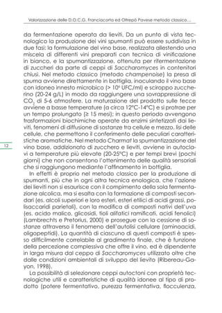 Valorizzazione delle D.O.C.G. Franciacorta ed Oltrepò Pavese metodo classico…


     da fermentazione operata da lieviti. Da un punto di vista tec-
     nologico la produzione dei vini spumanti può essere suddivisa in
     due fasi: la formulazione del vino base, realizzata allestendo una
     miscela di differenti vini preparati con tecnica di vinificazione
     in bianco, e la spumantizzazione, ottenuta per rifermentazione
     di zuccheri da parte di ceppi di Saccharomyces in contenitori
     chiusi. Nel metodo classico (metodo champenoise) la presa di
     spuma avviene direttamente in bottiglia, inoculando il vino base
     con idoneo innesto microbico (> 106 UFC/ml) e sciroppo zucche-
     rino (20-24 g/L) in modo da raggiungere una sovrappressione di
     CO2 di 5-6 atmosfere. La maturazione del prodotto sulle fecce
     avviene a basse temperature (a circa 12°C-14°C) e si protrae per
     un tempo prolungato (≥ 15 mesi); in questo periodo avvengono
     trasformazioni biochimiche operate da enzimi sintetizzati dai lie-
     viti, fenomeni di diffusione di sostanze tra cellule e mezzo, lisi delle
     cellule, che permettono il conferimento delle peculiari caratteri-
     stiche aromatiche. Nel metodo Charmat la spumantizzazione del
12   vino base, addizionato di zucchero e lieviti, avviene in autocla-
     vi a temperature più elevate (20-25°C) e per tempi brevi (pochi
     giorni) che non consentono l’ottenimento delle qualità sensoriali
     che si raggiungono mediante l’affinamento in bottiglia.
        In effetti è proprio nel metodo classico per la produzione di
     spumanti, più che in ogni altra tecnica enologica, che l’azione
     dei lieviti non si esaurisce con il compimento della sola fermenta-
     zione alcolica, ma si esalta con la formazione di composti secon-
     dari (es. alcoli superiori e loro esteri, esteri etilici di acidi grassi, po-
     lisaccaridi parietali), con la modifica di composti nativi dell’uva
     (es. acido malico, glicosidi, tioli alifatici ramificati, acidi fenolici)
     (Lambrechts e Pretorius, 2000) e prosegue con la cessione di so-
     stanze attraverso il fenomeno dell’autolisi cellulare (aminoacidi,
     oligopeptidi). La quantità di ciascuno di questi composti è spes-
     so difficilmente correlabile al gradimento finale, che è funzione
     della percezione complessiva che offre il vino, ed è dipendente
     in larga misura dal ceppo di Saccharomyces utilizzato oltre che
     dalle condizioni ambientali di sviluppo del lievito (Ribereau-Ga-
     yon, 1998).
        La possibilità di selezionare ceppi autoctoni con proprietà tec-
     nologiche utili e caratteristiche di qualità idonee al tipo di pro-
     dotto (potere fermentativo, purezza fermentativa, flocculenza,
 
