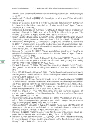 Valorizzazione delle D.O.C.G. Franciacorta ed Oltrepò Pavese metodo classico…

           the first days of fermentation in inoculated Majorcan musts” Microbiologia
           6: 65-70.
      •	   Mortimer R, Polsinelli M (1999) “On the origins on wine yeast” Res. Microbiol.
           150: 199-204.
      •	   Nadal D, Colomer B, Pi˜na B (1996) “Molecular polymorphism distribution
           in phenotypically distinct populations of wine yeast strains” Appl. Environ.
           Microbiol. 62: 1944–1950.
      •	   Nakamura S, Haraguchi K, Mitani N, Ohtsubo K (2007) “Novel preparation
           method of template DNAs from wine for PCR to differentiate grape (Vitis
           vinifera L.) cultivar” J. Agric. Food Chem. 55: 10388-10395.
      •	   Ness F, Lavalle F, Dubourdieu D, Aigle M, Dulau L (1993) “Identification of yeast
           strains using the polymerase chain reaction” J. Sci. Food Agric. 62:89–94.
      •	   Nikolaou E, Andrighetto C, Lombardi A, Litopoulou-Tzanetaki E, Tzanetakis
           N (2007) “Heterogeneity in genetic and phenotypic characteristics of Sac-
           charomyces cerevisiae strains isolated from red and white wine fermenta-
           tions” Food Cont. 18: 1458–1465.
      •	   Nisiotou A, Nychas GJ (2007) “Yeast populations residing on healthy or
           Botrytis-infected grapes from a vineyard in Attica, Greece” Appl. Environ.
           Microbiol. 73: 2765–2768.
      •	   Ocón E, Gutiérrez AR, Garijo P, López R, Santamaría P (2010) “Presence of
           non-Saccharomyces yeasts in cellar equipment and grape juice during
130        harvest time” Food Microbiol. 27: 1023-1027.
      •	   Peakal R, Smouse PE (2006) “GENALEX 6: genetic analysis in Excel. Popula-
           tion genetic software for teaching and research” Mol. Ecol. Notes 6: 288-
           295.
      •	   Perez MA, Gallego FJ, Hidalgo P (2001) “Evaluation of molecular techniques
           for the genetic characterization of Saccharomyces cerevisiae strains” FEMS
           Microbiol. Lett. 205: 375–378.
      •	   Peréz-Coello MS, Briones Perez AI, Ubeda Iranzo JF, Martin Alvarez PJ (1999)
           “Characteristics of wines fermented with different Saccharomyces cerevisi-
           ae strains isolated from the La Mancha region” Food Microbiol. 16: 563-573.
      •	   Peynaud E, Domercq S (1959) “A review of microbiological problems in
           wine-making in France” Am. J. Enol. Vitic. 10: 69-77.
      •	   Phaff HJ, Knapp EP (1956) “The taxonomy of yeasts found in exudates of
           certain trees and other natural breeding sites of some species of Drosophi-
           la” Ant. Leeuw. 22: 117-130.
      •	   Prakitchaiwattana CJ, Fleet GH, Heard GH (2004) “Application and evalu-
           ation of denaturing gradient gel electrophoresis to analyse the yeast ecol-
           ogy of wine grapes“ FEMS Yeast Res. 4: 865–877.
      •	   Pramateftaki PV, Lanaridis P, Typas MA (2000) “Molecular identification of
           wine yeasts at species or strain level: a case study with strains from two vine-
           growing areas of Greece” J. Appl. Microbiol. 89: 236-248.
      •	   Pretorius IS (2000) “Tailoring wine yeast for the new millennium: novel ap-
           proaches to the ancient art of winemaking“ Yeast. 16: 675-729.
      •	   Pretorius IS, Van der Westhuizen TJ, Augustyn OPH (1999) “Yeast biodiversity
           in vineyards and wineries and its importance to the South African wine in-
           dustry” S. Afr. J. Enol. Vitic. 20: 61–74.
 