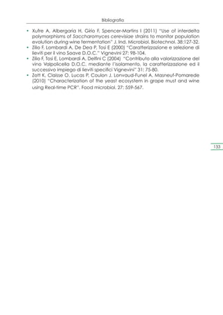 Bibliografia

•	 Xufre A, Albergaria H, Gírio F, Spencer-Martins I (2011) “Use of interdelta
   polymorphisms of Saccharomyces cerevisiae strains to monitor population
   evolution during wine fermentation” J. Ind. Microbiol. Biotechnol. 38:127-32.
•	 Zilio F, Lombardi A, De Dea P, Tosi E (2000) “Caratterizzazione e selezione di
   lieviti per il vino Soave D.O.C.” Vignevini 27: 98-104.
•	 Zilio F, Tosi E, Lombardi A, Delfini C (2004) “Contributo alla valorizzazione del
   vino Valpolicella D.O.C. mediante l’isolamento, la caratterizzazione ed il
   successivo impiego di lieviti specifici Vignevini” 31: 75-80.
•	 Zott K, Claisse O, Lucas P, Coulon J, Lonvaud-Funel A, Masneuf-Pomarede
   (2010) “Characterization of the yeast ecosystem in grape must and wine
   using Real-time PCR”. Food microbiol. 27: 559-567.




                                                                                       133
 