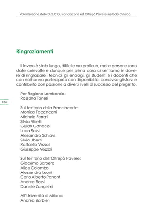 Valorizzazione delle D.O.C.G. Franciacorta ed Oltrepò Pavese metodo classico…




      Ringraziamenti

        Il lavoro è stato lungo, difficile ma proficuo, molte persone sono
      state coinvolte e dunque per prima cosa ci sentiamo in dove-
      re di ringraziare i tecnici, gli enologi, gli studenti e i docenti che
      con noi hanno partecipato con disponibilità, condiviso gli sforzi e
      contribuito con passione a diversi livelli al successo del progetto.

        Per Regione Lombardia:
        Rossana Tonesi
134

        Sul territorio della Franciacorta:
        Monica Faccincani
        Michele Ferrari
        Silvia Filisetti
        Guido Gandossi
        Luca Rossi
        Alessandro Schiavi
        Silvia Uberti
        Raffaello Vezzoli
        Giuseppe Vezzoli

        Sul territorio dell’Oltrepò Pavese:
        Giacomo Barbero
        Alice Colombo
        Alessandra Leoni
        Carlo Alberto Panont
        Andrea Rossi
        Daniele Zangelmi

        All’Università di Milano:
        Andrea Barbieri
 