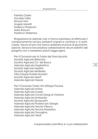 Ringraziamenti


  Fabrizio Cadei
  Osvaldo Failla
  Simone Fiori
  Angelo Moretti
  Federico Predavini
  Mara Rossoni
  Federica Valdetara

  Ringraziamo le aziende che ci hanno permesso di effettuare il
campionamento nei loro ambienti (vigneti e cantine) e, in parti-
colare, talune di loro che hanno realizzato le prove di spumantiz-
zazione. Senza la loro preziosa collaborazione alcuni obiettivi del
progetto non si sarebbero potuti raggiungere.

  Per il Consorzio per la Tutela del Franciacorta
  Società Agricola Bellavista
  Società Agricola Ca’ del Bosco
  Azienda Agricola Ferghettina                                          135

  Società Agricola Majolini
  Società Agricola Mirabella
  Villa Crespia Fratelli Muratori
  Società Agricola Uberti
  Azienda Agricola Vezzoli

  Per il Consorzio Tutela Vini Oltrepò Pavese
  Azienda Agricola Anteo
  Azienda Agricola Caseo
  Azienda Agricola Conte Giorgi di Vistarino
  Azienda Agricola Isimbarda
  Società Agricola Quaquarini
  Azienda Agricola Podere San Giorgio
  Azienda Agricola Tenuta il Bosco
  Azienda Agricola Tenuta Mazzolino
  Azienda Agricola Travaglino
  Azienda Agricola Verdi


                   Il responsabile scientifico e i suoi collaboratori
 