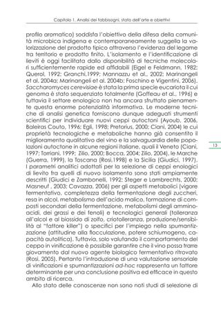 Capitolo 1. Analisi dei fabbisogni, stato dell’arte e obiettivi


profilo aromatico) soddisfa l’obiettivo della difesa della comuni-
tà microbica indigena e contemporaneamente suggella la va-
lorizzazione del prodotto tipico attraverso l’evidenza del legame
tra territorio e prodotto finito. L’isolamento e l’identificazione di
lieviti è oggi facilitata dallo disponibilità di tecniche molecola-
ri sufficientemente rapide ed affidabili (Eigel e Feldmann, 1982;
Querol, 1992; Granchi,1999; Mannazzu et al., 2002; Marinangeli
et al. 2004a; Marinangeli et al. 2004b; Foschino e Vigentini, 2006).
Saccharomyces cerevisiae è stata la prima specie eucariota il cui
genoma è stato sequenziato totalmente (Goffeau et al., 1996) e
tuttavia il settore enologico non ha ancora sfruttato pienamen-
te questa enorme potenzialità informativa. Le moderne tecni-
che di analisi genetica forniscono dunque adeguati strumenti
scientifici per individuare nuovi ceppi autoctoni (Ayoub, 2006,
Baleiras Couto, 1996; Egli, 1998; Pretorius, 2000; Ciani, 2004) le cui
proprietà tecnologiche e metaboliche hanno già consentito il
miglioramento qualitativo del vino e la salvaguardia delle popo-
lazioni autoctone in alcune regioni italiane, quali il Veneto (Ciani,        13

1997; Torriani, 1999; Zilio, 2000; Bocca, 2004; Zilio, 2004), le Marche
(Guerra, 1999), la Toscana (Rosi,1998) e la Sicilia (Giudici, 1997).
I parametri analitici adottati per la selezione di ceppi enologici
di lievito fra quelli di nuovo isolamento sono stati ampiamente
descritti (Giudici e Zambonelli, 1992; Steger e Lambrechts, 2000;
Masneuf , 2003; Cavazza, 2006) per gli aspetti metabolici (vigore
fermentativo, completezza della fermentazione degli zuccheri,
resa in alcol, metabolismo dell’acido malico, formazione di com-
posti secondari della fermentazione, metabolismi degli ammino-
acidi, dei grassi e dei fenoli) e tecnologici generali (tolleranza
all’alcol e al biossido di zolfo, criotolleranza, produzione/sensibi-
lità al “fattore killer”) o specifici per l’impiego nella spumantiz-
zazione (attitudine alla flocculazione, potere schiumogeno, ca-
pacità autolitica). Tuttavia, solo valutando il comportamento del
ceppo in vinificazione è possibile garantire che il vino possa trarre
giovamento dal nuovo agente biologico fermentativo ritrovato
(Rosi, 2005). Pertanto l’introduzione di una valutazione sensoriale
di vinificazioni e spumantizzazioni ad-hoc rappresenta un fattore
determinante per una conclusione positiva ed efficace in questo
ambito di ricerca.
   Allo stato delle conoscenze non sono noti studi di selezione di
 