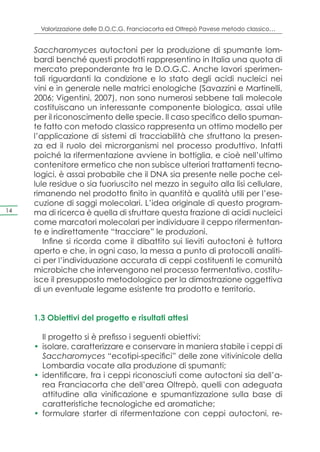 Valorizzazione delle D.O.C.G. Franciacorta ed Oltrepò Pavese metodo classico…


     Saccharomyces autoctoni per la produzione di spumante lom-
     bardi benché questi prodotti rappresentino in Italia una quota di
     mercato preponderante tra le D.O.G.C. Anche lavori sperimen-
     tali riguardanti la condizione e lo stato degli acidi nucleici nei
     vini e in generale nelle matrici enologiche (Savazzini e Martinelli,
     2006; Vigentini, 2007), non sono numerosi sebbene tali molecole
     costituiscano un interessante componente biologica, assai utile
     per il riconoscimento delle specie. Il caso specifico dello spuman-
     te fatto con metodo classico rappresenta un ottimo modello per
     l’applicazione di sistemi di tracciabilità che sfruttano la presen-
     za ed il ruolo dei microrganismi nel processo produttivo. Infatti
     poiché la rifermentazione avviene in bottiglia, e cioè nell’ultimo
     contenitore ermetico che non subisce ulteriori trattamenti tecno-
     logici, è assai probabile che il DNA sia presente nelle poche cel-
     lule residue o sia fuoriuscito nel mezzo in seguito alla lisi cellulare,
     rimanendo nel prodotto finito in quantità e qualità utili per l’ese-
     cuzione di saggi molecolari. L’idea originale di questo program-
14   ma di ricerca è quella di sfruttare questa frazione di acidi nucleici
     come marcatori molecolari per individuare il ceppo rifermentan-
     te e indirettamente “tracciare” le produzioni.
        Infine si ricorda come il dibattito sui lieviti autoctoni è tuttora
     aperto e che, in ogni caso, la messa a punto di protocolli analiti-
     ci per l’individuazione accurata di ceppi costituenti le comunità
     microbiche che intervengono nel processo fermentativo, costitu-
     isce il presupposto metodologico per la dimostrazione oggettiva
     di un eventuale legame esistente tra prodotto e territorio.


     1.3 Obiettivi del progetto e risultati attesi

        Il progetto si è prefisso i seguenti obiettivi:
     •	 isolare, caratterizzare e conservare in maniera stabile i ceppi di
        Saccharomyces “ecotipi-specifici” delle zone vitivinicole della
        Lombardia vocate alla produzione di spumanti;
     •	 identificare, fra i ceppi riconosciuti come autoctoni sia dell’a-
        rea Franciacorta che dell’area Oltrepò, quelli con adeguata
        attitudine alla vinificazione e spumantizzazione sulla base di
        caratteristiche tecnologiche ed aromatiche;
     •	 formulare starter di rifermentazione con ceppi autoctoni, re-
 