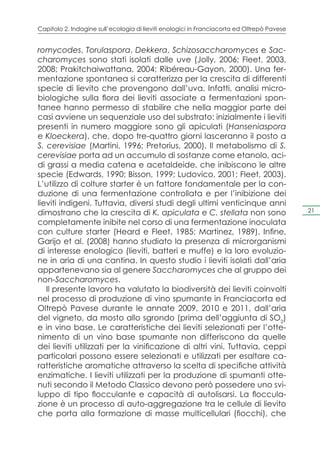 Capitolo 2. Indagine sull’ecologia di lieviti enologici in Franciacorta ed Oltrepò Pavese


romycodes, Torulaspora, Dekkera, Schizosaccharomyces e Sac-
charomyces sono stati isolati dalle uve (Jolly, 2006; Fleet, 2003,
2008; Prakitchaiwattana, 2004; Ribéreau-Gayon, 2000). Una fer-
mentazione spontanea si caratterizza per la crescita di differenti
specie di lievito che provengono dall’uva. Infatti, analisi micro-
biologiche sulla flora dei lieviti associate a fermentazioni spon-
tanee hanno permesso di stabilire che nella maggior parte dei
casi avviene un sequenziale uso del substrato: inizialmente i lieviti
presenti in numero maggiore sono gli apiculati (Hanseniaspora
e Kloeckera), che, dopo tre-quattro giorni lasceranno il posto a
S. cerevisiae (Martini, 1996; Pretorius, 2000). Il metabolismo di S.
cerevisiae porta ad un accumulo di sostanze come etanolo, aci-
di grassi a media catena e acetaldeide, che inibiscono le altre
specie (Edwards, 1990; Bisson, 1999; Ludovico, 2001; Fleet, 2003).
L’utilizzo di colture starter è un fattore fondamentale per la con-
duzione di una fermentazione controllata e per l’inibizione dei
lieviti indigeni. Tuttavia, diversi studi degli ultimi venticinque anni
dimostrano che la crescita di K. apiculata e C. stellata non sono                           21

completamente inibite nel corso di una fermentazione inoculata
con culture starter (Heard e Fleet, 1985; Martinez, 1989). Infine,
Garijo et al. (2008) hanno studiato la presenza di microrganismi
di interesse enologico (lieviti, batteri e muffe) e la loro evoluzio-
ne in aria di una cantina. In questo studio i lieviti isolati dall’aria
appartenevano sia al genere Saccharomyces che al gruppo dei
non-Saccharomyces.
   Il presente lavoro ha valutato la biodiversità dei lieviti coinvolti
nel processo di produzione di vino spumante in Franciacorta ed
Oltrepò Pavese durante le annate 2009, 2010 e 2011, dall’aria
del vigneto, da mosto allo sgrondo (prima dell’aggiunta di SO2)
e in vino base. Le caratteristiche dei lieviti selezionati per l’otte-
nimento di un vino base spumante non differiscono da quelle
dei lieviti utilizzati per la vinificazione di altri vini. Tuttavia, ceppi
particolari possono essere selezionati e utilizzati per esaltare ca-
ratteristiche aromatiche attraverso la scelta di specifiche attività
enzimatiche. I lieviti utilizzati per la produzione di spumanti otte-
nuti secondo il Metodo Classico devono però possedere uno svi-
luppo di tipo flocculante e capacità di autolisarsi. La floccula-
zione è un processo di auto-aggregazione tra le cellule di lievito
che porta alla formazione di masse multicellulari (fiocchi), che
 