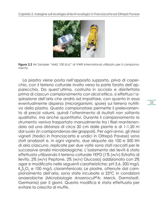 Capitolo 2. Indagine sull’ecologia di lieviti enologici in Franciacorta ed Oltrepò Pavese




Figura 2.2 Air Sampler “MAS 100 Eco” di VWR International utilizzato per il campiona-
mento.



   La piastra viene posta nell’apposito supporto, priva di coper-
chio, con il terreno colturale rivolto verso la parte forata dell’ap-
parecchio. Da quest’ultima, costruita in acciaio e disinfettata
prima di ciascun campionamento con alcol etilico, si effettua l’a-
spirazione dell’aria che andrà ad impattare, con quanto in essa
eventualmente disperso (microrganismi, spore) sul terreno nutriti-                          23

vo della piastra. Questo campionatore permette il prelevamen-
to di precisi volumi, quindi l’ottenimento di risultati non soltanto
qualitativi, ma anche quantitativi. Durante il campionamento lo
strumento veniva trasportato manualmente tra i filari mantenen-
dolo ad una distanza di circa 30 cm dalle piante e di 1-1,20 m
dal suolo (in corrispondenza dei grappoli). Per ogni anno, gli stessi
vigneti (tredici in Franciacorta e undici in Oltrepò Pavese) sono
stati analizzati e, in ogni vigneto, due aliquote da 100 e 500 litri
di aria ciascuno, replicate per due volte sono stati raccolti per le
successive analisi microbiologiche. L’isolamento dei lieviti è stato
effettuato utilizzando il terreno colturale YEPD [1% (w/v) Estratto di
lievito, 2% (w/v) Peptone, 2% (w/v) Glucosio] addizionato con 2%
agar e modificato nelle seguenti caratteristiche: pH 3,6, 200 mg/L
K2S2O5 e 100 mg/L cloramfenicolo. Le piastre, ottenute dal cam-
pionamento dell’aria, sono state incubate a 25°C in condizioni
anaerobiche (Microbiologie Anaerocult®A; Merck, Darmstadt,
Germania) per 5 giorni. Questa modifica è stata effettuata per
evitare la crescita di muffe.
 