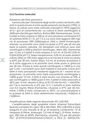 Valorizzazione delle D.O.C.G. Franciacorta ed Oltrepò Pavese metodo classico…


     2.2.2 Tecniche molecolari

     Estrazione del DNA genomico
         Il protocollo per l’estrazione degli acidi nucleici da lievito utiliz-
     zato in questo lavoro è stato quello proposto da Querol (1992). In
     breve, le cellule sono state coltivate overnight in YEPD aggiunto
     di 0,1 g/Ll di cloramfenicolo. La coltura è stata centrifugata a
     3500 rpm (Zentrifugen Hettich, Rotina 380r, Germania) per 15 min.
     Il pellet è stato sospeso in 500 μL di una soluzione contenente 0,9
     M sorbitolo-EDTA 0,1 M, pH 7,5 a cui sono stati aggiunti 500 mg/
     mL di zymolyase 100T (USBiological, USA) e 14mM ß-mercapto-
     etanolo. Le provette sono state incubate a 37°C per 60 min per
     lisare la parete cellulare. Gli sferoplasti così ottenuti sono stati
     centrifugati a 3500 g (Hettich Zentrifugen, Mikro 200, Germania)
     per 15 min e il pellet è stato sospeso in 0,5 mL di Tris-HCl 0,05 M,
     0,02M EDTA pH 7,5. Dopo risospensione, 0,05 mL di sodio dodecil
     solfato (SDS) al 10% stato aggiunto e la miscela è stata incubata
26   a 65°C per 30 min. Subito dopo, 0,2 mL di acetato di potassio 5
     M è stato aggiunto e le provette sono state poste in ghiaccio
     per 30 min. Il lisato è stato quindi centrifugato a 14000 g in una
     per 5 min. I surnatanti sono stati trasferiti in provette nuove ed il
     DNA è stato precipitato mediante aggiunta di 1 volume di iso-
     propanolo. Le provette sono state nuovamente centrifugate a
     14000 g per 10 min. Il DNA è stato lavato con etanolo al 70%, e
     poi centrifugato a 14000 g per 5 min. Il pellet è stato essiccato a
     50°C per 15 min, dissolto in 50 μL di TE (10 mM Tris-HCl, 1 mM EDTA,
     pH 7,5) e mantenuto a 4°C per 12 h. L’estratto è stato trattato
     con 0,5 mg/mL RNasi (Fermentas, Lituania) a 37°C per 30 min.
     Infine, il DNA è stato conservato a -20°C. La concentrazione e
     la purezza di DNA è stata determinata misurando l’A260nm e
     l’A280nm.

     Amplificazione delle regione ribosomiale ITS1-5.8S-ITS2
        L’amplificazione degli spaziatori interni (Internal Transcribed
     Spacer) compresi tra i geni 18S e 26S rDNA (ITS1-5.8S-ITS2) è stata
     eseguita in una miscela di 25 μL di reazione contenente: 1X di
     tampone (5 Prime, Amburgo), 2,5 mM di MgCl2 (5 Prime, Ambur-
     go), 200 mM di dNTPs (Fermentas, Lituania), 0,5 μM dei primers
     ITSL1 (5’GTTTCCGTAGGTGAACCTGC3’) e ITSL2 (5’ ATATGCTTA-
 