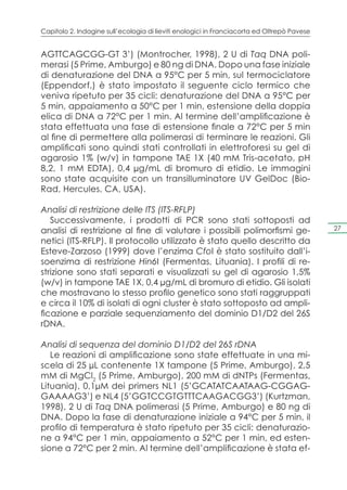 Capitolo 2. Indagine sull’ecologia di lieviti enologici in Franciacorta ed Oltrepò Pavese


AGTTCAGCGG-GT 3’) (Montrocher, 1998), 2 U di Taq DNA poli-
merasi (5 Prime, Amburgo) e 80 ng di DNA. Dopo una fase iniziale
di denaturazione del DNA a 95°C per 5 min, sul termociclatore
(Eppendorf,) è stato impostato il seguente ciclo termico che
veniva ripetuto per 35 cicli: denaturazione del DNA a 95°C per
5 min, appaiamento a 50°C per 1 min, estensione della doppia
elica di DNA a 72°C per 1 min. Al termine dell’amplificazione è
stata effettuata una fase di estensione finale a 72°C per 5 min
al fine di permettere alla polimerasi di terminare le reazioni. Gli
amplificati sono quindi stati controllati in elettroforesi su gel di
agarosio 1% (w/v) in tampone TAE 1X (40 mM Tris-acetato, pH
8,2, 1 mM EDTA), 0,4 μg/mL di bromuro di etidio. Le immagini
sono state acquisite con un transilluminatore UV GelDoc (Bio-
Rad, Hercules, CA, USA).

Analisi di restrizione delle ITS (ITS-RFLP)
   Successivamente, i prodotti di PCR sono stati sottoposti ad
analisi di restrizione al fine di valutare i possibili polimorfismi ge-                     27

netici (ITS-RFLP). Il protocollo utilizzato è stato quello descritto da
Esteve-Zarzoso (1999) dove l’enzima CfoI è stato sostituito dall’i-
soenzima di restrizione Hin6I (Fermentas, Lituania). I profili di re-
strizione sono stati separati e visualizzati su gel di agarosio 1,5%
(w/v) in tampone TAE 1X, 0,4 μg/mL di bromuro di etidio. Gli isolati
che mostravano lo stesso profilo genetico sono stati raggruppati
e circa il 10% di isolati di ogni cluster è stato sottoposto ad ampli-
ficazione e parziale sequenziamento del dominio D1/D2 del 26S
rDNA.

Analisi di sequenza del dominio D1/D2 del 26S rDNA
   Le reazioni di amplificazione sono state effettuate in una mi-
scela di 25 μL contenente 1X tampone (5 Prime, Amburgo), 2,5
mM di MgCl2 (5 Prime, Amburgo), 200 mM di dNTPs (Fermentas,
Lituania), 0,1μM dei primers NL1 (5’GCATATCAATAAG-CGGAG-
GAAAAG3’) e NL4 (5’GGTCCGTGTTTCAAGACGG3’) (Kurtzman,
1998), 2 U di Taq DNA polimerasi (5 Prime, Amburgo) e 80 ng di
DNA. Dopo la fase di denaturazione iniziale a 94°C per 5 min, il
profilo di temperatura è stato ripetuto per 35 cicli: denaturazio-
ne a 94°C per 1 min, appaiamento a 52°C per 1 min, ed esten-
sione a 72°C per 2 min. Al termine dell’amplificazione è stata ef-
 