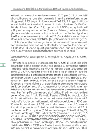 Valorizzazione delle D.O.C.G. Franciacorta ed Oltrepò Pavese metodo classico…


     fettuata una fase di estensione finale a 72°C per 5 min. I prodotti
     di amplificazione sono stati controllati tramite elettroforesi in gel
     di agarosio 1.0% (w/v), in tampone di TAE 1X, 0,4 μg/mL di bro-
     muro di etidio e visualizzati con un transilluminatore UV GelDoc
     (Bio-Rad, Hercules, CA, USA). I prodotti di PCR sono quindi stati
     sottoposti a sequenziamento (Primm srl Milano, Italia) e le strin-
     ghe nucleotidiche sono state confrontate mediante algoritmo
     BLAST con le sequenze parziali del 26 rDNA delle specie depo-
     sitate nei databases dell’NCBI (http://blast.ncbi.nlm.nih.gov/).
     L’attribuzione di un microrganismo ad una specie tiene in consi-
     derazione due percentuali risultanti dal confronto: la copertura
     e l’identità. Quando questi parametri sono pari o superiori al
     97% può avvenire il riconoscimento a livello di specie.

     Discriminazione tra le specie S. cerevisiae, S. bayanus e S. pasto-
     rianus
        Un’ulteriore analisi è stata condotta su tutti gli isolati di lievito
28   identificati come appartenenti alla specie S. cerevisiae tramite
     l’impego delle tecniche ITS-RFLP e l’analisi della sequenza del
     gene 26S rDNA. Questa attività si è resa necessaria in quanto
     queste tecniche potrebbero erroneamente classificare come S.
     cerevisiae alcuni isolati invece appartenenti alla specie S. ba-
     yanus o S. pastorianus. Infatti, essendo queste specie filogene-
     ticamente molto vicine a S. cerevisiae e comprese nel gruppo
     dei S. cerevisiae sensu stricto, esse mostrano caratteristiche me-
     taboliche tali da permettere loro la crescita e sopravvivenza in
     vino. Per l’amplificazione sono stati utilizzati i primers costruiti sul
     gene HO e descritti da De Melo Pereira (2010). La singola colo-
     nia è stata dissolta direttamente nella miscela di reazione ed è
     stato effettuato un trattamento di rottura cellulare a 95°C per
     30 min. La reazione di PCR per la discriminazione di S. cerevi-
     siae da S. pastorianus è stata condotta in una miscela di 25 μL
     contenente 1X tampone (5 Prime, Amburgo), 2,5 mM di MgCl2
     (5 Prime, Amburgo), 200 μM di dNTPs (Fermentas, Lituania), 0,5
     μM dei primers ScHO-F (5’GTTAGATCCCAGGCGTAGAACAG3’)
     e ScHO-R (5’GCGAGTACTGGACCAAATCTTATG3’), 1 U di Taq-
     DNA polimerasi (5 Prime, Amburgo). Dopo una denaturazione
     iniziale del DNA a 94°C per 5 min, il ciclo termico è stato ripe-
     tuto per 35 cicli e prevedeva: 94°C per 30 sec, 61°C per 30 (S.
 
