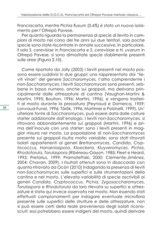 Valorizzazione delle D.O.C.G. Franciacorta ed Oltrepò Pavese metodo classico…


     Franciacorta, mentre Pichia fluxum (0,6%) è stato un nuovo isola-
     mento per l’Oltrepò Pavese.
         Per quanto riguarda la permanenza di specie di lievito in cam-
     pioni di mosto nel corso dei tre anni sui due territori, solo poche
     specie sono state riscontrate in annate successive. In particolare,
     il solo S. cerevisiae in Franciacorta e S. cerevisiae e H. uvarum in
     Oltrepò Pavese, si sono dimostrate specie stabilmente presenti
     sulle aree (Figura 2.10).

         Come riportato da Jolly (2003) i lieviti presenti nel mosto pos-
     sono essere suddivisi in due gruppi: uno rappresentato dai “lie-
     viti vinari” del genere Saccharomyces, l’altro comprendente i
     non-Saccharomyces. I lieviti Saccharomyces sono presenti, seb-
     bene in basso numero, anche sui grappoli, ma derivano prin-
     cipalmente dalle attrezzature di cantina (Vaughan-Martini &
     Martini, 1995; Boulton, 1996; Martini, 1996), e vengono trasferi-
     ti al mosto durante la pressatura (Peynaud e Domercq, 1959;
38   Lonvaud-Funel, 1996; Török, 1996; Mortimer e Polsinelli, 1999). Un’
     ulteriore fonte di Saccharomyces, può essere data dalle colture
     starter addizionate dall’enologo. I lieviti non-Saccharomyces, si
     ritrovano abbondantemente sui grappoli (Martini, 1996) e pri-
     ma dell’inoculo con uno starter: sono i lieviti presenti in mag-
     gior misura nel mosto. La popolazione di non-Saccharomyces
     presente sui grappoli risulta molto variabile: sono stati ritrovati
     isolati appartenenti ai generi Brettanomyces, Candida, Cryp-
     tococcus, Hanseniaspora, Kloeckera, Kluyveromyces, Pichia,
     Rhodotorula, Torulaspora (Ribéreau-Gayon, 1985; Fleet e Heard,
     1993; Pretorius, 1999; Pramateftaki, 2000; Clemente-Jiménez,
     2004; Chavan, 2009). I risultati ottenuti sono in disaccordo con
     quanto ritrovato da Ocón (2010) indagando la presenza di lieviti
     non-Saccharomyces sulle superfici e sulle strumentazioni della
     cantina e nel mosto. L’elevata variabilità di specie ascrivibili ai
     generi Candida, Cryptococcus, Pichia, Zygosaccharomyces,
     Torulaspora e Rhodotorula da loro rilevata su superfici e attrez-
     zature è stata qui invece osservata nel mosto. Non essendo stati
     effettuati campionamenti per indagare eventuale microflora
     presente sulle superfici delle strutture e delle attrezzature, non
     si può essere certi della reale provenienza degli isolati ricono-
     sciuti: essi potrebbero essere indigeni del mosto, quindi derivare
 