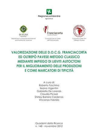 Department of Food Environmental       Consorzio per la tutela   Consorzio Tutela Vini
    and Nutritional Sciences             del Franciacorta          Oltrepò Pavese




VALORIZZAZIONE DELLE D.O.C.G. FRANCIACORTA
   ED OLTREPÒ PAVESE METODO CLASSICO
   MEDIANTE IMPIEGO DI LIEVITI AUTOCTONI
  PER IL MIGLIORAMENTO DELLE PRODUZIONI
        E COME MARCATORI DI TIPICITÀ


                                        A cura di:
                                    Roberto Foschino
                                     Ileana Vigentini
                                 Gabriella De Lorenzis
                                     Claudia Picozzi
                               Shirley Barrera Cardenas
                                    Vincenzo Fabrizio




                               Quaderni della Ricerca
                               n. 148 - novembre 2012
 