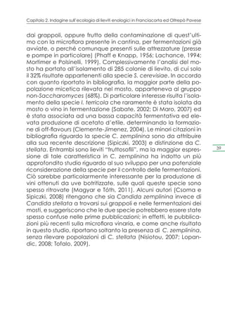 Capitolo 2. Indagine sull’ecologia di lieviti enologici in Franciacorta ed Oltrepò Pavese


dai grappoli, oppure frutto della contaminazione di quest’ulti-
mo con la microflora presente in cantina, per fermentazioni già
avviate, o perché comunque presenti sulle attrezzature (presse
e pompe in particolare) (Phaff e Knapp, 1956; Lachance, 1994;
Mortimer e Polsinelli, 1999). Complessivamente l’analisi del mo-
sto ha portato all’isolamento di 285 colonie di lievito, di cui solo
il 32% risultate appartenenti alla specie S. cerevisiae. In accordo
con quanto riportato in bibliografia, la maggior parte della po-
polazione micetica rilevata nel mosto, apparteneva al gruppo
non-Saccharomyces (68%). Di particolare interesse risulta l’isola-
mento della specie I. terricola che raramente è stata isolata da
mosto o vino in fermentazione (Sabate, 2002; Di Maro, 2007) ed
è stata associata ad una bassa capacità fermentativa ed ele-
vata produzione di acetato d’etile, determinando la formazio-
ne di off-flavours (Clemente-Jimenez, 2004). Le minori citazioni in
bibliografia riguardo la specie C. zemplinina sono da attribuire
alla sua recente descrizione (Sipiczki, 2003) e distinzione da C.
stellata. Entrambi sono lieviti “fruttosofili”, ma la maggior espres-                       39

sione di tale caratteristica in C. zemplinina ha indotto un più
approfondito studio riguardo al suo sviluppo per una potenziale
riconsiderazione della specie per il controllo delle fermentazioni.
Ciò sarebbe particolarmente interessante per la produzione di
vini ottenuti da uve botritizzate, sulle quali queste specie sono
spesso ritrovate (Magyar e Tóth, 2011). Alcuni autori (Csoma e
Sipiczki, 2008) ritengono che sia Candida zemplinina invece di
Candida stellata a trovarsi sui grappoli e nelle fermentazioni dei
mosti, e suggeriscono che le due specie potrebbero essere state
spesso confuse nelle prime pubblicazioni; in effetti, le pubblica-
zioni più recenti sulla microflora vinaria, e come anche risultato
in questo studio, riportano soltanto la presenza di C. zemplinina,
senza rilevare popolazioni di C. stellata (Nisiotou, 2007; Lopan-
dic, 2008; Tofalo, 2009).
 