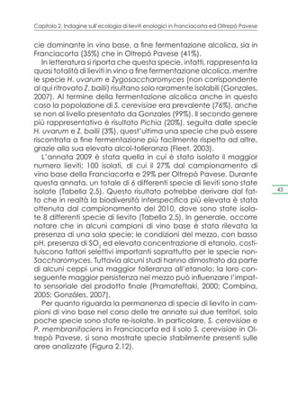 Capitolo 2. Indagine sull’ecologia di lieviti enologici in Franciacorta ed Oltrepò Pavese


cie dominante in vino base, a fine fermentazione alcolica, sia in
Franciacorta (35%) che in Oltrepò Pavese (41%).
   In letteratura si riporta che questa specie, infatti, rappresenta la
quasi totalità di lieviti in vino a fine fermentazione alcolica, mentre
le specie H. uvarum e Zygosaccharomyces (non corrispondente
al qui ritrovato Z. bailii) risultano solo raramente isolabili (Gonzales,
2007). Al termine della fermentazione alcolica anche in questo
caso la popolazione di S. cerevisiae era prevalente (76%), anche
se non al livello presentato da Gonzales (99%). Il secondo genere
più rappresentativo è risultato Pichia (20%), seguita dalle specie
H. uvarum e Z. bailii (3%), quest’ultima una specie che può essere
riscontrata a fine fermentazione più facilmente rispetto ad altre,
grazie alla sua elevata alcol-tolleranza (Fleet, 2003).
   L’annata 2009 è stata quella in cui è stato isolato il maggior
numero lieviti; 100 isolati, di cui il 27% dal campionamento di
vino base della Franciacorta e 29% per Oltrepò Pavese. Durante
questa annata, un totale di 6 differenti specie di lieviti sono state
isolate (Tabella 2.5). Questo risultato potrebbe derivare dal fat-                          43

to che in realtà la biodiversità interspecifica più elevata è stata
ottenuta dal campionamento del 2010, dove sono state isola-
te 8 differenti specie di lievito (Tabella 2.5). In generale, occorre
notare che in alcuni campioni di vino base è stata rilevata la
presenza di una sola specie; le condizioni del mezzo, con basso
pH, presenza di SO2 ed elevata concentrazione di etanolo, costi-
tuiscono fattori selettivi importanti soprattutto per le specie non-
Saccharomyces. Tuttavia alcuni studi hanno dimostrato da parte
di alcuni ceppi una maggior tolleranza all’etanolo; la loro con-
seguente maggior persistenza nel mezzo può influenzare l’impat-
to sensoriale del prodotto finale (Pramateftaki, 2000; Combina,
2005; Gonzáles, 2007).
   Per quanto riguarda la permanenza di specie di lievito in cam-
pioni di vino base nel corso delle tre annate sui due territori, solo
poche specie sono state re-isolate. In particolare, S. cerevisiae e
P. membranifaciens in Franciacorta ed il solo S. cerevisiae in Ol-
trepò Pavese, si sono mostrate specie stabilmente presenti sulle
aree analizzate (Figura 2.12).
 