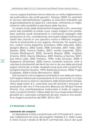 Valorizzazione delle D.O.C.G. Franciacorta ed Oltrepò Pavese metodo classico …


     nuova coppia di primers hanno ottenuto un netto miglioramento
     del polimorfismo dei profili genetici. Tristezza (2009) ha adottato
     la tecnica dell’elettroforesi capillare ai marcatori Interdelta per
     la genotipizzazione di ceppi di S. cerevisiae, ottenendo un miglio-
     ramento nella sensibilità e precisione della tecnica.
        Un ampio studio delle biodiversità intraspecifica di S. cerevisiae
     porta alla possibilità di isolare nuovi ceppi indigeni che potreb-
     bero sostituire quelli attualmente in commercio impiegati nella
     produzione di vino, considerando che quelli indigeni risultano più
     adatti alla crescita in uno specifico mosto e riflettono maggior-
     mente la biodiversità di una regione vitivinicola. Per questo mo-
     tivo, nazioni come Argentina (Combina, 2005; Mercado, 2007),
     Spagna (Blanco, 2006; Garijo, 2008; Gonzales, 2007; Torija, 2001;
     Sabate, 2002), Francia (Valero, 2007), Austria (Lopandic, 2007),
     Croazia (Redz epovic 2002), Slovenia (Raspor, 2006), Ungheria
                       ˇ       ´,
     (Csoma, 2010), Grecia (Nikolaou, 2007; Nisiotou e Nychas, 2007),
     Sud Africa (Jolly, 2003; Pretorius, 1999), India (Chavan, 2009) e
50   Giappone (Shinohara, 2003) hanno condotto ricerche volte a
     valutare la biodiversità dei lieviti da vino in alcune delle principali
     regioni vitivinicole. In Italia, medesimi studi sono stati condotti nel-
     le regioni Marche (Guerra, 1999), Basilicata (Caruso, 2002), Puglia
     (Cappello, 2004) e Sicilia (Romancino, 2000).
        Dal momento che la regione Lombardia è una delle più impor-
     tanti regioni italiane per la produzione di vino spumante, lo scopo
     di questo lavoro è stato la valutazione della biodiversità intraspe-
     cifica degli isolati di S. cerevisiae raccolti durante il processo di
     produzione del vino in Franciacorta (Brescia) ed Oltrepò Pavese
     (Pavia). Una caratterizzazione molecolare a livello di ceppo è
     stata condotta tramite l’utilizzo della tecnica molecolare IDM per
     gli isolati di S. cerevisiae campionati da aria, mosto e vino duran-
     te le stagioni produttive del 2009, 2010 e 2011.


     3.2 Materiale e Metodi

     Isolamento dei campioni
        La tipizzazione è stata condotta per tutti i 272 isolati di S. cerevi-
     siae collezionati nel corso del progetto (Tabella 3.1). Nello studio
     è stata inclusa l’analisi di 48 lieviti commerciali, alcuni dei quali
 