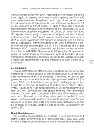Capitolo 3. Tipizzazione molecolare dei ceppi di S. cerevisiae …


netic Analyzer Buffer with EDTA (Applied Biosystems) per garantire
il passaggio di corrente durante le analisi; capillare da 47 cm x 50
μm capillary (Applied Biosystems) per la migrazione dei frammen-
ti. I campioni sono stati preparati in una soluzione contenente 0,9
µL del prodotto di δ-PCR diluito 10-3 (per evitare che il segnale
dei frammenti maggiormente amplificati sia fuori scala), 20 µL di
formammide (Applied Biosystems) e 0,75 µL di GeneScan-1200
LIZ (Applied Biosystems), un marcatore di pesi noti. La soluzione
è stata incubata a 95°C per 3 min per denaturare i frammenti di
DNA e successivamente raffreddata in ghiaccio per 3-5 min al
fine di stabilizzare i frammenti denaturati. Ogni campione è sta-
to iniettato nel capillare per 20 s a 1,5 kV e separato a 8 kV per
80 min a 60°C. L’elaborazione dei dati è stata condotta trami-
te il software ABI PRISM GeneMapper 3.7 (Applied Biosystems) in
grado di determinare la dimensione in paia di basi (bp) di ogni
frammento. I frammenti compresi nel range 50-1200bp sono stati
utilizzati per determinare il profilo Interdelta di ogni isolato di S.
cerevisiae.                                                                 53


Analisi dei dati
   I profili elettroforetici ottenuti con GeneMapper 3.7 sono stati
trasformati in matrici binarie di presenza/assenza di un determi-
nato frammento di PCR (1 presenza, 0 assenza) e utilizzati per
generare una matrice di similarità. Il programma MEGA 4.0 (Ta-
mura, 2007) è stato utilizzato per generare dei raggruppamen-
ti sulla base dei dati di similarità (coefficiente di “Dice”; Dice,
1945), i quali sono stati rappresentati in un dendrogramma di
tipo UPGMA (unweighted pair group method with arithmetic
means). L’Analisi delle Componenti Principali (PCA) è stato utiliz-
zata per catturare la correlazione esistente tra i ceppi di S. cere-
visiae, partendo dalla matrice di similarità ottenuta per l’analisi
a cluster. Le analisi sono state effettuate con il software GenAlEx
6.3 (Peakall e Smouse, 2006) e i dati sono stati visualizzati in un
grafico 3D.

Ripetibilità del metodo
  Per valutare la ripetibilità del metodo, il DNA genomico di 4
distinti ceppi commerciali di S. cerevisiae (SC1, SC2, SC3, SC4)
è stato utilizzato come templato per 3 indipendenti reazioni di
 