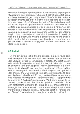 Valorizzazione delle D.O.C.G. Franciacorta ed Oltrepò Pavese metodo classico …


     amplificazione (per il protocollo di PCR si rimanda al paragrafo
     ‘Tipizzazione di S. cerevisiae’). I prodotti di PCR sono stati sepa-
     rati in elettroforesi di gel di agarosio (2,0% w/v, 1X TAE buffer) e
     successivamente separati in elettroforesi capillare come ripor-
     tato nel paragrafo ‘Elettroforesi capillare’. La similarità geneti-
     ca tra le 3 repliche appartenenti al medesimo ceppo di lievito
     è stata calcolata sulla base del coefficiente di “Dice” e i dati
     relativi a questo valore sono stati rappresentati in un dendro-
     gramma, come riportato nel paragrafo ‘Analisi dei dati’. Come
     soglia di discriminazione tra i ceppi di S. cerevisiae è stata indi-
     viduata la percentuale minore di similarità che hanno eviden-
     ziato i replicati di uno stesso ceppo. Isolati che presentano una
     percentuale di similarità maggiore saranno considerati cloni
     dello stesso ceppo.


     3.3 Risultati
54

        Al fine di valutare la biodiversità di ceppi di S. cerevisiae coin-
     volti nella produzioni di vino nelle cantine della Franciacorta e
     dell’Oltrepò Pavese in Lombardia, in totale, 275 isolati ascritti
     alla specie S. cerevisiae sono stati sottoposti ad analisi; a que-
     sti campioni sono stati aggiunti 48 lieviti commerciali di S. cere-
     visiae. La biodiversità intraspecifica degli isolati di S. cerevisiae
     è stata investigata attraverso i profili di amplificazioni generati
     dall’analisi δ-PCR. Questi sono stati generati utilizzando la cop-
     pia di primers delta12/delta21 (Legras e Karst 2003), apportando
     una modifica nella regione 5’ del primer delta21, l’aggiunta del
     fluorocromo 6-Carbossifluoresceina (6-FAM) come suggerito da
     Tristezza (2009), al fine di analizzare i prodotti di amplificazione
     con elettroforesi capillare. In Figura 3.2 e 3.3 sono riportate le
     immagini dei profili interdelta ottenute dopo separazione elet-
     troforetica per alcuni isolati di S. cerevisiae isolati in Franciacorta
     ed Oltrepò Pavese durante la stagione produttiva del 2010.
 