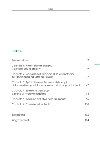 Indice




Indice

Presentazione	7

Capitolo 1. Analisi dei fabbisogni,                                  5
stato dell’arte e obiettivi	                                     9

Capitolo 2. Indagine sull’ecologia di lieviti enologici
in Franciacorta ed Oltrepò Pavese	                              17

Capitolo 3. Tipizzazione molecolare dei ceppi
di S. cerevisiae per il riconoscimento di ecotipi autoctoni	    47

Capitolo 4. Selezione dei ceppi
e prove di microvinificazione	                                  64

Capitolo 5. Il destino del DNA nello spumante	                  95

Capitolo 6. Considerazioni finali	                             120



Bibliografia	                                                  125

Ringraziamenti	134
 