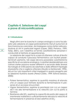 Valorizzazione delle D.O.C.G. Franciacorta ed Oltrepò Pavese metodo classico…




     Capitolo 4. Selezione dei ceppi
     e prove di microvinificazione


     4.1 Introduzione

        Negli ultimi anni le ricerche in campo enologico si sono focaliz-
     zate sulla selezione di ceppi potenzialmente ritenuti autoctoni di
     Saccharomyces cerevisiae, da impiegare come starter nella pro-
     duzione di vini in particolari regioni (Lopes, 2002; Pretorius, 1999;
64   Torija, 2001), con l’obiettivo di fornire caratteristiche sensoriali ri-
     conducibili al territorio di appartenenza.
        La selezione dei ceppi ha lo scopo di ottenere colture di lievito
     capaci di condurre il processo fermentativo con risultati prede-
     terminati; pertanto, tali ceppi devono possedere caratteristiche
     specifiche di vocazione enologica. I caratteri desiderabili per una
     coltura starter possono essere differenti a seconda delle diverse
     tecnologie di vinificazione da adottare e dalle differenti tipologie
     di prodotto che si vogliono ottenere (Giudici e Zambonelli, 1992).
     Alcuni tra i più importanti criteri impiegati in questo progetto per
     la selezione risultano essere (Perez-Coello, 1999; Esteve-Zarzoso,
     2000):

     •	 Potere fermentativo: esprime la quantità massima di etanolo
        che un ceppo può formare durante la fermentazione in pre-
        senza di un eccesso di zuccheri;
     •	 Vigore fermentativo: esprime la prontezza con cui un ceppo
        dà il via alla fermentazione e la velocità con cui la porta a
        termine;
     •	 Resistenza alla SO2: esprime la capacità da parte del ceppo di
        mantenere inalterata o sufficientemente elevata la velocità di
        fermentazione in presenza di dosi selettive di SO2;
 