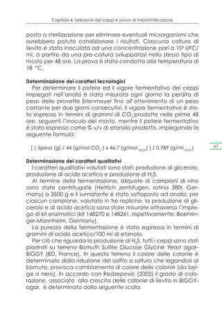 Capitolo 4. Selezione dei ceppi e prove di microvinificazione


posto a sterilizzazione per eliminare eventuali microrganismi che
avrebbero potuto condizionare i risultati. Ciascuna coltura di
lievito è stata inoculata ad una concentrazione pari a 106 UFC/
ml, a partire da una pre-coltura sviluppatasi nello stesso tipo di
mosto per 48 ore. La prova è stata condotta alla temperatura di
18 °C.

Determinazione dei caratteri tecnologici
  Per determinare il potere ed il vigore fermentativo dei ceppi
impiegati nell’analisi è stata misurata ogni giorno la perdita di
peso delle provette Erlenmeyer fino all’ottenimento di un peso
costante per due giorni consecutivi. Il vigore fermentativo è sta-
to espresso in termini di grammi di CO2 prodotte nelle prime 48
ore, seguenti l’inoculo del mosto, mentre il potere fermentativo
è stato espresso come % v/v di etanolo prodotto, impiegando la
seguente formula:

 [ ( Δpeso (g) / 44 (g/mol CO2 ) x 46,7 (g/mol EtOH) ] / 0,789 (g/ml EtOH)   67


Determinazione dei caratteri qualitativi
  I caratteri qualitativi valutati sono stati: produzione di glicerolo,
produzione di acido acetico e produzione di H2S.
  Al termine della fermentazione, aliquote di campioni di vino
sono state centrifugate (Hettich zentrifugen, rotina 380r, Ger-
many) a 3500 g e il surnatante è stato sottoposto ad analisi; per
ciascun campione, valutato in tre repliche, la produzione di gli-
cerolo e di acido acetico sono state misurate attraverso l’impie-
go di kit enzimatici (kit 148270 e 148261, rispettivamente; Boehrin-
ger-Mannheim, Germany).
  La purezza della fermentazione è stata espressa in termini di
grammi di acido acetico/100 ml di etanolo.
  Per ciò che riguarda la produzione di H2S, tutti i ceppi sono stati
piastrati su terreno Bismuth Sulfite Glucose Glycine Yeast agar-
BiGGY (BD, France). In questo terreno il colore delle colonie è
determinato dalla riduzione del solfito a solfuro che legandosi al
bismuto, provoca cambiamento di colore delle colonie (da bei-
ge a nero). In accordo con Redzepovic (2002) il grado di colo-
razione, associato alla crescita delle colonie di lievito in BIGGY-
agar, è determinato dalla seguente scala:
 