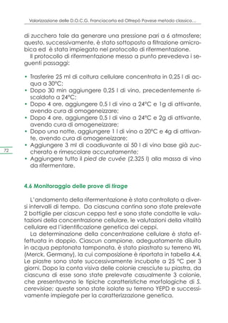 Valorizzazione delle D.O.C.G. Franciacorta ed Oltrepò Pavese metodo classico…


     di zucchero tale da generare una pressione pari a 6 atmosfere;
     questo, successivamente, è stato sottoposto a filtrazione amicro-
     bica ed è stata impiegato nel protocollo di rifermentazione.
        Il protocollo di rifermentazione messo a punto prevedeva i se-
     guenti passaggi:

     •	 Trasferire 25 ml di coltura cellulare concentrata in 0,25 l di ac-
        qua a 30°C;
     •	 Dopo 30 min aggiungere 0,25 l di vino, precedentemente ri-
        scaldato a 24°C;
     •	 Dopo 4 ore, aggiungere 0,5 l di vino a 24°C e 1g di attivante,
        avendo cura di omogeneizzare;
     •	 Dopo 4 ore, aggiungere 0,5 l di vino a 24°C e 2g di attivante,
        avendo cura di omogeneizzare;
     •	 Dopo una notte, aggiungere 1 l di vino a 20°C e 4g di attivan-
        te, avendo cura di omogeneizzare;
     •	 Aggiungere 3 ml di coadiuvante ai 50 l di vino base già zuc-
72      cherato e rimescolare accuratamente;
     •	 Aggiungere tutto il pied de cuvée (2,325 l) alla massa di vino
        da rifermentare.


     4.6 Monitoraggio delle prove di tirage

         L’andamento della rifermentazione è stata controllato a diver-
     si intervalli di tempo. Da ciascuna cantina sono state prelevate
     2 bottiglie per ciascun ceppo test e sono state condotte le valu-
     tazioni della concentrazione cellulare, le valutazioni della vitalità
     cellulare ed l’identificazione genetica dei ceppi.
         La determinazione della concentrazione cellulare è stata ef-
     fettuata in doppio. Ciascun campione, adeguatamente diluito
     in acqua peptonata tamponata, è stato piastrato su terreno WL
     (Merck, Germany), la cui composizione è riportata in tabella 4.4.
     Le piastre sono state successivamente incubate a 25 °C per 3
     giorni. Dopo la conta visiva delle colonie cresciute su piastra, da
     ciascuna di esse sono state prelevate casualmente 3 colonie,
     che presentavano le tipiche caratteristiche morfologiche di S.
     cerevisiae; queste sono state isolate su terreno YEPD e successi-
     vamente impiegate per la caratterizzazione genetica.
 