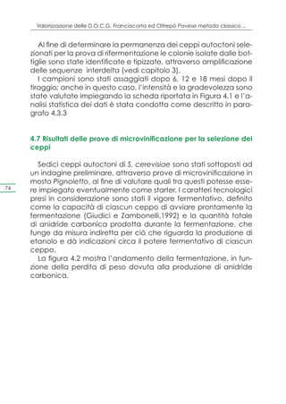Valorizzazione delle D.O.C.G. Franciacorta ed Oltrepò Pavese metodo classico…


        Al fine di determinare la permanenza dei ceppi autoctoni sele-
     zionati per la prova di rifermentazione le colonie isolate dalle bot-
     tiglie sono state identificate e tipizzate, attraverso amplificazione
     delle sequenze interdelta (vedi capitolo 3).
        I campioni sono stati assaggiati dopo 6, 12 e 18 mesi dopo il
     tiraggio; anche in questo caso, l’intensità e la gradevolezza sono
     state valutate impiegando la scheda riportata in Figura 4.1 e l’a-
     nalisi statistica dei dati è stata condotta come descritto in para-
     grafo 4.3.3


     4.7 Risultati delle prove di microvinificazione per la selezione dei
     ceppi

        Sedici ceppi autoctoni di S. cerevisiae sono stati sottoposti ad
     un indagine preliminare, attraverso prove di microvinificazione in
     mosto Pignoletto, al fine di valutare quali tra questi potesse esse-
74   re impiegato eventualmente come starter. I caratteri tecnologici
     presi in considerazione sono stati il vigore fermentativo, definito
     come la capacità di ciascun ceppo di avviare prontamente la
     fermentazione (Giudici e Zambonelli,1992) e la quantità totale
     di anidride carbonica prodotta durante la fermentazione, che
     funge da misura indiretta per ciò che riguarda la produzione di
     etanolo e dà indicazioni circa il potere fermentativo di ciascun
     ceppo.
        La figura 4.2 mostra l’andamento della fermentazione, in fun-
     zione della perdita di peso dovuta alla produzione di anidride
     carbonica.
 
