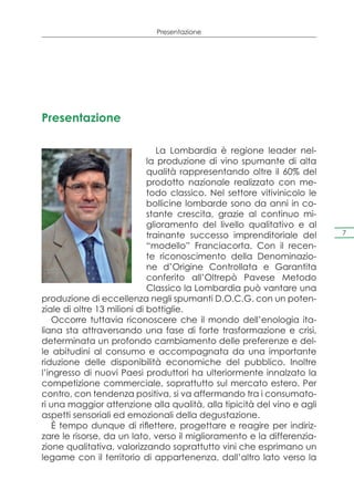 Presentazione




Presentazione

                                La Lombardia è regione leader nel-
                             la produzione di vino spumante di alta
                             qualità rappresentando oltre il 60% del
                             prodotto nazionale realizzato con me-
                             todo classico. Nel settore vitivinicolo le
                             bollicine lombarde sono da anni in co-
                             stante crescita, grazie al continuo mi-
                             glioramento del livello qualitativo e al
                             trainante successo imprenditoriale del       7

                             “modello” Franciacorta. Con il recen-
                             te riconoscimento della Denominazio-
                             ne d’Origine Controllata e Garantita
                             conferito all’Oltrepò Pavese Metodo
                             Classico la Lombardia può vantare una
produzione di eccellenza negli spumanti D.O.C.G. con un poten-
ziale di oltre 13 milioni di bottiglie.
    Occorre tuttavia riconoscere che il mondo dell’enologia ita-
liana sta attraversando una fase di forte trasformazione e crisi,
determinata un profondo cambiamento delle preferenze e del-
le abitudini al consumo e accompagnata da una importante
riduzione delle disponibilità economiche del pubblico. Inoltre
l’ingresso di nuovi Paesi produttori ha ulteriormente innalzato la
competizione commerciale, soprattutto sul mercato estero. Per
contro, con tendenza positiva, si va affermando tra i consumato-
ri una maggior attenzione alla qualità, alla tipicità del vino e agli
aspetti sensoriali ed emozionali della degustazione.
    È tempo dunque di riflettere, progettare e reagire per indiriz-
zare le risorse, da un lato, verso il miglioramento e la differenzia-
zione qualitativa, valorizzando soprattutto vini che esprimano un
legame con il territorio di appartenenza, dall’altro lato verso la
 