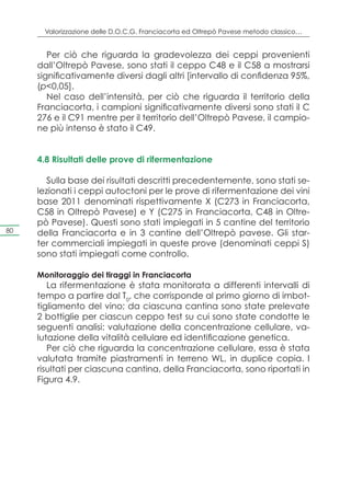 Valorizzazione delle D.O.C.G. Franciacorta ed Oltrepò Pavese metodo classico…


        Per ciò che riguarda la gradevolezza dei ceppi provenienti
     dall’Oltrepò Pavese, sono stati il ceppo C48 e il C58 a mostrarsi
     significativamente diversi dagli altri [intervallo di confidenza 95%,
     (p<0,05].
        Nel caso dell’intensità, per ciò che riguarda il territorio della
     Franciacorta, i campioni significativamente diversi sono stati il C
     276 e il C91 mentre per il territorio dell’Oltrepò Pavese, il campio-
     ne più intenso è stato il C49.


     4.8 Risultati delle prove di rifermentazione

        Sulla base dei risultati descritti precedentemente, sono stati se-
     lezionati i ceppi autoctoni per le prove di rifermentazione dei vini
     base 2011 denominati rispettivamente X (C273 in Franciacorta,
     C58 in Oltrepò Pavese) e Y (C275 in Franciacorta, C48 in Oltre-
     pò Pavese). Questi sono stati impiegati in 5 cantine del territorio
80   della Franciacorta e in 3 cantine dell’Oltrepò pavese. Gli star-
     ter commerciali impiegati in queste prove (denominati ceppi S)
     sono stati impiegati come controllo.

     Monitoraggio dei tiraggi in Franciacorta
        La rifermentazione è stata monitorata a differenti intervalli di
     tempo a partire dal T0, che corrisponde al primo giorno di imbot-
     tigliamento del vino; da ciascuna cantina sono state prelevate
     2 bottiglie per ciascun ceppo test su cui sono state condotte le
     seguenti analisi: valutazione della concentrazione cellulare, va-
     lutazione della vitalità cellulare ed identificazione genetica.
        Per ciò che riguarda la concentrazione cellulare, essa è stata
     valutata tramite piastramenti in terreno WL, in duplice copia. I
     risultati per ciascuna cantina, della Franciacorta, sono riportati in
     Figura 4.9.
 
