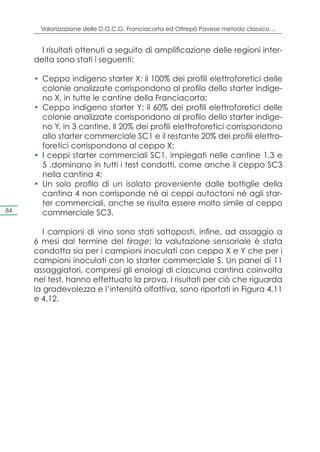 Valorizzazione delle D.O.C.G. Franciacorta ed Oltrepò Pavese metodo classico…


       I risultati ottenuti a seguito di amplificazione delle regioni inter-
     delta sono stati i seguenti:

     •	 Ceppo indigeno starter X: il 100% dei profili elettroforetici delle
        colonie analizzate corrispondono al profilo dello starter indige-
        no X, in tutte le cantine della Franciacorta;
     •	 Ceppo indigeno starter Y: il 60% dei profili elettroforetici delle
        colonie analizzate corrispondono al profilo dello starter indige-
        no Y, in 3 cantine. Il 20% dei profili elettroforetici corrispondono
        allo starter commerciale SC1 e il restante 20% dei profili elettro-
        foretici corrispondono al ceppo X;
     •	 I ceppi starter commerciali SC1, impiegati nelle cantine 1,3 e
        5 ,dominano in tutti i test condotti, come anche il ceppo SC3
        nella cantina 4;
     •	 Un solo profilo di un isolato proveniente dalle bottiglie della
        cantina 4 non corrisponde né ai ceppi autoctoni né agli star-
        ter commerciali, anche se risulta essere molto simile al ceppo
84      commerciale SC3.

        I campioni di vino sono stati sottoposti, infine, ad assaggio a
     6 mesi dal termine del tirage; la valutazione sensoriale è stata
     condotta sia per i campioni inoculati con ceppo X e Y che per i
     campioni inoculati con lo starter commerciale S. Un panel di 11
     assaggiatori, compresi gli enologi di ciascuna cantina coinvolta
     nel test, hanno effettuato la prova. I risultati per ciò che riguarda
     la gradevolezza e l’intensità olfattiva, sono riportati in Figura 4.11
     e 4.12.
 