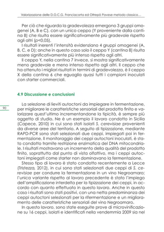 Valorizzazione delle D.O.C.G. Franciacorta ed Oltrepò Pavese metodo classico…


        Per ciò che riguarda la gradevolezza emergono 3 gruppi omo-
     genei (A, B e C), con un unico ceppo (Y proveniente dalla canti-
     na 8) che risulta essere significativamente più gradevole rispetto
     agli altri (p<0,05).
        I risultati inerenti l’intensità evidenziano 4 gruppi omogenei (A,
     B, C, e D); anche in questo caso solo il ceppo Y (cantina 8) risulta
     essere significativamente più intenso rispetto agli altri.
        Il ceppo Y, nella cantina 7 invece, si mostra significativamente
     meno gradevole e meno intenso rispetto agli altri. Il ceppo che
     ha ottenuto i migliori risultati in termini di gradevolezza, è il ceppo
     X della cantina 6 che eguaglia quasi tutti i campioni inoculati
     con starter commerciali.


     4.9 Discussione e conclusioni

        La selezione di lieviti autoctoni da impiegare in fermentazione,
90   per migliorare le caratteristiche sensoriali del prodotto finito e va-
     lorizzare quest’ultimo incrementandone la tipicità, è sempre più
     oggetto di studio. Ne è un esempio il lavoro condotto in Sicilia
     (Capece, 2010) in cui sono stati isolati S. cerevisiae provenienti
     da diverse aree del territorio. A seguito di tipizzazione, mediante
     RAPD-PCR sono stati selezionati due ceppi, impiegati poi in fer-
     mentazione. Il monitoraggio dei ceppi autoctoni inoculati, è sta-
     to condotto tramite restrizione enzimatica del DNA mitocondria-
     le. I risultati mostravano un incremento della qualità del prodotto
     finito, soprattutto dal punto di vista olfattivo, ma i ceppi autoc-
     toni impiegati come starter non dominavano la fermentazione.
        Stesso tipo di lavoro è stato condotto recentemente a Lecce
     (Tristezza, 2012), in cui sono stati selezionati due ceppi di S. ce-
     revisiae per condurre la fermentazione in un vino Negroamaro;
     l’unica variante rispetto al lavoro precedente è stato l’impiego
     dell’amplificazione interdelta per la tipizzazione dei ceppi, in ac-
     cordo con quanto effettuato in questo lavoro. Anche in questo
     caso i risultati sono stati positivi, con una netta predominanza dei
     ceppi autoctoni selezionati per la rifermentazione e un migliora-
     mento delle caratteristiche sensoriali del vino Negroamaro.
        In questo lavoro, sono state eseguite prove di microvinificazio-
     ne su 16 ceppi, isolati e identificati nella vendemmia 2009 sia nel
 