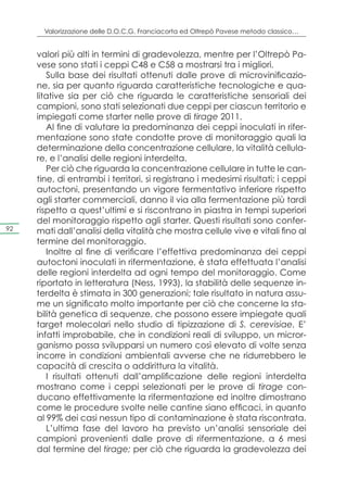 Valorizzazione delle D.O.C.G. Franciacorta ed Oltrepò Pavese metodo classico…


     valori più alti in termini di gradevolezza, mentre per l’Oltrepò Pa-
     vese sono stati i ceppi C48 e C58 a mostrarsi tra i migliori.
        Sulla base dei risultati ottenuti dalle prove di microvinificazio-
     ne, sia per quanto riguarda caratteristiche tecnologiche e qua-
     litative sia per ciò che riguarda le caratteristiche sensoriali dei
     campioni, sono stati selezionati due ceppi per ciascun territorio e
     impiegati come starter nelle prove di tirage 2011.
        Al fine di valutare la predominanza dei ceppi inoculati in rifer-
     mentazione sono state condotte prove di monitoraggio quali la
     determinazione della concentrazione cellulare, la vitalità cellula-
     re, e l’analisi delle regioni interdelta.
        Per ciò che riguarda la concentrazione cellulare in tutte le can-
     tine, di entrambi i territori, si registrano i medesimi risultati; i ceppi
     autoctoni, presentando un vigore fermentativo inferiore rispetto
     agli starter commerciali, danno il via alla fermentazione più tardi
     rispetto a quest’ultimi e si riscontrano in piastra in tempi superiori
     del monitoraggio rispetto agli starter. Questi risultati sono confer-
92   mati dall’analisi della vitalità che mostra cellule vive e vitali fino al
     termine del monitoraggio.
        Inoltre al fine di verificare l’effettiva predominanza dei ceppi
     autoctoni inoculati in rifermentazione, è stata effettuata l’analisi
     delle regioni interdelta ad ogni tempo del monitoraggio. Come
     riportato in letteratura (Ness, 1993), la stabilità delle sequenze in-
     terdelta è stimata in 300 generazioni; tale risultato in natura assu-
     me un significato molto importante per ciò che concerne la sta-
     bilità genetica di sequenze, che possono essere impiegate quali
     target molecolari nello studio di tipizzazione di S. cerevisiae. E’
     infatti improbabile, che in condizioni reali di sviluppo, un micror-
     ganismo possa svilupparsi un numero così elevato di volte senza
     incorre in condizioni ambientali avverse che ne ridurrebbero le
     capacità di crescita o addirittura la vitalità.
        I risultati ottenuti dall’amplificazione delle regioni interdelta
     mostrano come i ceppi selezionati per le prove di tirage con-
     ducano effettivamente la rifermentazione ed inoltre dimostrano
     come le procedure svolte nelle cantine siano efficaci, in quanto
     al 99% dei casi nessun tipo di contaminazione è stata riscontrata.
        L’ultima fase del lavoro ha previsto un’analisi sensoriale dei
     campioni provenienti dalle prove di rifermentazione, a 6 mesi
     dal termine del tirage; per ciò che riguarda la gradevolezza dei
 