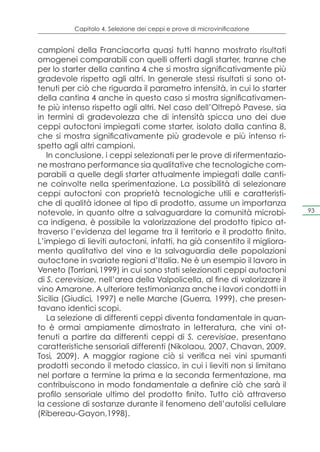 Capitolo 4. Selezione dei ceppi e prove di microvinificazione


campioni della Franciacorta quasi tutti hanno mostrato risultati
omogenei comparabili con quelli offerti dagli starter, tranne che
per lo starter della cantina 4 che si mostra significativamente più
gradevole rispetto agli altri. In generale stessi risultati si sono ot-
tenuti per ciò che riguarda il parametro intensità, in cui lo starter
della cantina 4 anche in questo caso si mostra significativamen-
te più intenso rispetto agli altri. Nel caso dell’Oltrepò Pavese, sia
in termini di gradevolezza che di intensità spicca uno dei due
ceppi autoctoni impiegati come starter, isolato dalla cantina 8,
che si mostra significativamente più gradevole e più intenso ri-
spetto agli altri campioni.
   In conclusione, i ceppi selezionati per le prove di rifermentazio-
ne mostrano performance sia qualitative che tecnologiche com-
parabili a quelle degli starter attualmente impiegati dalle canti-
ne coinvolte nella sperimentazione. La possibilità di selezionare
ceppi autoctoni con proprietà tecnologiche utili e caratteristi-
che di qualità idonee al tipo di prodotto, assume un importanza
notevole, in quanto oltre a salvaguardare la comunità microbi-              93

ca indigena, è possibile la valorizzazione del prodotto tipico at-
traverso l’evidenza del legame tra il territorio e il prodotto finito.
L’impiego di lieviti autoctoni, infatti, ha già consentito il migliora-
mento qualitativo del vino e la salvaguardia delle popolazioni
autoctone in svariate regioni d’Italia. Ne è un esempio il lavoro in
Veneto (Torriani,1999) in cui sono stati selezionati ceppi autoctoni
di S. cerevisiae, nell’area della Valpolicella, al fine di valorizzare il
vino Amarone. A ulteriore testimonianza anche i lavori condotti in
Sicilia (Giudici, 1997) e nelle Marche (Guerra, 1999), che presen-
tavano identici scopi.
   La selezione di differenti ceppi diventa fondamentale in quan-
to è ormai ampiamente dimostrato in letteratura, che vini ot-
tenuti a partire da differenti ceppi di S. cerevisiae, presentano
caratteristiche sensoriali differenti (Nikolaou, 2007, Chavan, 2009,
Tosi, 2009). A maggior ragione ciò si verifica nei vini spumanti
prodotti secondo il metodo classico, in cui i lieviti non si limitano
nel portare a termine la prima e la seconda fermentazione, ma
contribuiscono in modo fondamentale a definire ciò che sarà il
profilo sensoriale ultimo del prodotto finito. Tutto ciò attraverso
la cessione di sostanze durante il fenomeno dell’autolisi cellulare
(Ribereau-Gayon,1998).
 