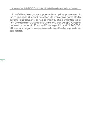 Valorizzazione delle D.O.C.G. Franciacorta ed Oltrepò Pavese metodo classico…


       In definitiva, tale lavoro, rappresenta un primo passo verso la
     futura selezione di ceppi autoctoni da impiegare come starter
     durante la produzione di vino spumante, che permetterà sia al
     territorio della Franciacorta che al territorio dell’Oltrepò Pavese di
     aumentare ancor di più la qualità dei rispettivi prodotti D.O.C.G.
     attraverso un legame indelebile con le caratteristiche proprie dei
     due territori.




94
 