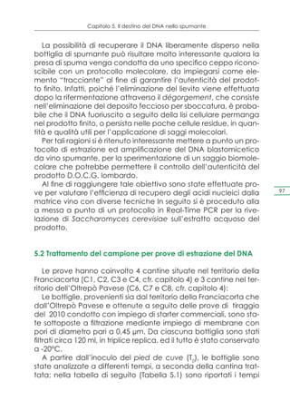 Capitolo 5. Il destino del DNA nello spumante


   La possibilità di recuperare il DNA liberamente disperso nella
bottiglia di spumante può risultare molto interessante qualora la
presa di spuma venga condotta da uno specifico ceppo ricono-
scibile con un protocollo molecolare, da impiegarsi come ele-
mento “tracciante” al fine di garantire l’autenticità del prodot-
to finito. Infatti, poiché l’eliminazione del lievito viene effettuata
dopo la rifermentazione attraverso il dégorgement, che consiste
nell’eliminazione del deposito feccioso per sboccatura, è proba-
bile che il DNA fuoriuscito a seguito della lisi cellulare permanga
nel prodotto finito, o persista nelle poche cellule residue, in quan-
tità e qualità utili per l’applicazione di saggi molecolari.
   Per tali ragioni si è ritenuto interessante mettere a punto un pro-
tocollo di estrazione ed amplificazione del DNA blastomicetico
da vino spumante, per la sperimentazione di un saggio biomole-
colare che potrebbe permettere il controllo dell’autenticità del
prodotto D.O.C.G. lombardo.
   Al fine di raggiungere tale obiettivo sono state effettuate pro-
ve per valutare l’efficienza di recupero degli acidi nucleici dalla          97

matrice vino con diverse tecniche In seguito si è proceduto alla
a messa a punto di un protocollo in Real-Time PCR per la rive-
lazione di Saccharomyces cerevisiae sull’estratto acquoso del
prodotto.


5.2 Trattamento del campione per prove di estrazione del DNA

    Le prove hanno coinvolto 4 cantine situate nel territorio della
Franciacorta (C1, C2, C3 e C4, cfr. capitolo 4) e 3 cantine nel ter-
ritorio dell’Oltrepò Pavese (C6, C7 e C8, cfr. capitolo 4):
    Le bottiglie, provenienti sia dal territorio della Franciacorta che
dall’Oltrepò Pavese e ottenute a seguito delle prove di tiraggio
del 2010 condotto con impiego di starter commerciali, sono sta-
te sottoposte a filtrazione mediante impiego di membrane con
pori di diametro pari a 0,45 μm. Da ciascuna bottiglia sono stati
filtrati circa 120 ml, in triplice replica, ed il tutto è stato conservato
a -20°C.
    A partire dall’inoculo del pied de cuve (T0), le bottiglie sono
state analizzate a differenti tempi, a seconda della cantina trat-
tata; nella tabella di seguito (Tabella 5.1) sono riportati i tempi
 