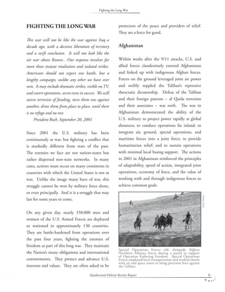 Quadrennial Defense Review Report 9
FIGHTING THE LONG WAR
This war will not be like the war against Iraq a
decade ago, with a decisive liberation of territory
and a swift conclusion. It will not look like the
air war above Kosovo…Our response involves far
more than instant retaliation and isolated strikes.
Americans should not expect one battle, but a
lengthy campaign, unlike any other we have ever
seen. It may include dramatic strikes, visible on TV,
and covert operations, secret even in success. We will
starve terrorists of funding, turn them one against
another, drive them from place to place, until there
is no refuge and no rest.
President Bush, September 20, 2001
Since 2001 the U.S. military has been
continuously at war, but ﬁghting a conﬂict that
is markedly diﬀerent from wars of the past.
The enemies we face are not nation-states but
rather dispersed non-state networks. In many
cases, actions must occur on many continents in
countries with which the United States is not at
war. Unlike the image many have of war, this
struggle cannot be won by military force alone,
or even principally. And it is a struggle that may
last for some years to come.
On any given day, nearly 350,000 men and
women of the U.S. Armed Forces are deployed
or stationed in approximately 130 countries.
They are battle-hardened from operations over
the past four years, ﬁghting the enemies of
freedom as part of this long war. They maintain
the Nation’s treaty obligations and international
commitments. They protect and advance U.S.
interests and values. They are often asked to be
protectors of the peace and providers of relief.
They are a force for good.
Afghanistan
Within weeks after the 9/11 attacks, U.S. and
allied forces clandestinely entered Afghanistan
and linked up with indigenous Afghan forces.
Forces on the ground leveraged joint air power
and swiftly toppled the Taliban’s repressive
theocratic dictatorship. Defeat of the Taliban
and their foreign patrons – al Qaida terrorists
and their associates – was swift. The war in
Afghanistan demonstrated the ability of the
U.S. military to project power rapidly at global
distances; to conduct operations far inland; to
integrate air, ground, special operations, and
maritime forces into a joint force; to provide
humanitarian relief; and to sustain operations
with minimal local basing support. The actions
in 2001 in Afghanistan reinforced the principles
of adaptability, speed of action, integrated joint
operations, economy of force, and the value of
working with and through indigenous forces to
achieve common goals.
Special Operations Forces ride alongside Afghan
Northern Alliance forces during a patrol in support
of Operation Enduring Freedom. Special Operations
Forces employed local transportation and worked closely
with air and space assets to bring precision ﬁres against
the Taliban.
DoDPhoto.
Fighting the Long War
 