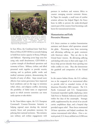 Quadrennial Defense Review Report12
In East Africa, the Combined Joint Task Force
Horn of Africa (CJTF-HOA) is currently helping
to build host-nation capacity in Kenya, Ethiopia
and Djibouti. Operating across large areas but
using only small detachments, CJTF-HOA is
a prime example of distributed operations and
economy of force. Military, civilian, and allied
personnel work together to provide security
training and to perform public works and
medical assistance projects, demonstrating the
beneﬁts of unity of eﬀort. Steps toward more
eﬀective host nation governance have improved
local conditions and set the stage to minimize
tribal, ethnic, and religious conﬂict, decreasing
the possibility of failed states or ungoverned
spaces in which terrorist extremists can more
easily operate or take shelter.
In the Trans-Sahara region, the U.S. European
Command’s Counter-Terrorism Initiative is
helping regional states develop the internal
security forces and procedures necessary for
policing their national territories. This initiative
uses military and civilian engagements with
partners in northern and western Africa to
counter emerging terrorist extremist threats.
In Niger, for example, a small team of combat
aviation advisors has helped Niger’s Air Force
hone its skills to prevent the under-developed
eastern part of the country from becoming a safe
haven for transnational terrorists.
Humanitarian and Early
Preventive Measures
U.S. forces continue to conduct humanitarian
assistance and disaster relief operations around
the globe. Preventing crises from worsening
and alleviating suﬀering are goals consistent
with American values. They are also in the
United States’ interest. By alleviating suﬀering
and dealing with crises in their early stages, U.S.
forces help prevent disorder from spiraling into
wider conﬂict or crisis. They also demonstrate
the goodwill and compassion of the United
States.
In the eastern Indian Ocean, the U.S. military
was at the vanguard of an international eﬀort
to provide relief to stranded victims of the
disastrous December 2004 tsunami. The U.S.
Paciﬁc Command and U.S. Transportation
Command responded rapidly, deploying a Joint
Task Force to Thailand, Indonesia and Sri Lanka
within ﬁve days of the catastrophe. Strategic
airlift, supplemented by the arrival of an aircraft
carrier, amphibious ships, and a hospital ship
provided urgent relief. These forces maintained
24-hour operations and helped coordinate the
various international relief eﬀorts. Over a six-
week period, U.S. forces airlifted over 8,500 tons
In the Republic of Georgia, a two-year U.S. military
train and equip mission with small teams of military
trainers resulted in the creation of that country’s
counterterrorism force. Georgian forces are
maintaining security internally and are taking part in
Operation Iraqi Freedom.
PhotobySeniorAirmanLatonia
L.Brown.U.S.AirForce.
Fighting the Long War
 