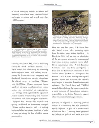 Quadrennial Defense Review Report 13
of critical emergency supplies to isolated and
previously unreachable areas, conducted search
and rescue operations and treated more than
10,000 patients.
Similarly, in October 2005, when a devastating
earthquake struck northern Pakistan, U.S.
forces proved their adaptability by responding
within eighteen hours. U.S. military aircraft,
among the ﬁrst on the scene, transported and
distributed humanitarian supplies throughout
the aﬀected areas. A combined Pakistani-
U.S. Civil-Military Disaster Assistance Center
seamlessly integrated contributions from various
nations and international aid organizations.
U.S. strategic airlift augmented the capacity of
partner countries by transporting relief personnel
and supplies from across the globe to Pakistan.
Deployable U.S. military ﬁeld hospitals were
quickly established to supplement damaged
Pakistani medical facilities, and U.S. military
engineers helped to re-open hundreds of miles
of roads, permitting the ﬂow of aid to remote
communities.
Over the past four years, U.S. forces have
also played critical roles preventing crises
from becoming more serious conﬂicts. In
Liberia in 2003, civil war and the dissolution
of the government prompted a multinational
intervention to restore order and prevent a full-
blown humanitarian crisis. A U.S. European
Command joint task force accompanied a
force from the Economic Community of West
African States (ECOWAS) throughout the
mission. The U.S. team, working with regional
partners, secured and re-opened the country’s
major seaport to permit the ﬂow of humanitarian
assistance. The United States and ECOWAS
succeeded in stabilizing the country, permitting
a rapid turnover of humanitarian assistance
responsibility to the United Nations in support
of the new interim Liberian government.
Similarly, in response to increasing political
violence in Haiti in early 2004, U.S. joint forces
rapidly deployed as part of a multinational
stabilization force. This early action prevented
the collapse of political and social structures
A Landing Craft Air Cushioned (LCAC) crew assigned
to the USS Bonhomme Richard unloads humanitarian
relief supplies in the city of Meuloboh, on the island
of Sumatra, Indonesia. U.S. military elements quickly
responded to provide aid to victims of the December
2004 Indian Ocean tsunami.
PhotobyPhotographer’sMate1st
ClassBartA.Bauer,U.S.Navy.
Pakistani earthquake victims crowd around a U.S.
Army CH-47 Chinook helicopter delivering disaster
relief supplies to the devastated area surrounding the
town of Oghi, Pakistan. The U.S. military participated
in the multinational eﬀort to provide humanitarian
assistance after the October 2005 earthquake.
PhotobyTechnicalSergeant
MikeBuytas,U.S.AirForce.
Fighting the Long War
 