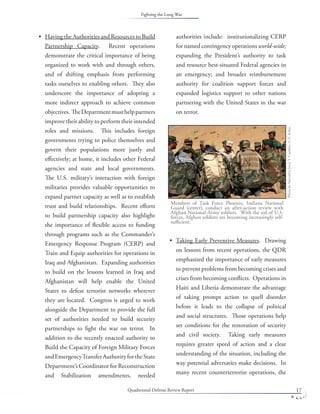Quadrennial Defense Review Report 17
Having the Authorities and Resources to Build
Partnership Capacity. Recent operations
demonstrate the critical importance of being
organized to work with and through others,
and of shifting emphasis from performing
tasks ourselves to enabling others. They also
underscore the importance of adopting a
more indirect approach to achieve common
objectives. TheDepartmentmusthelppartners
improve their ability to perform their intended
roles and missions. This includes foreign
governments trying to police themselves and
govern their populations more justly and
eﬀectively; at home, it includes other Federal
agencies and state and local governments.
The U.S. military’s interaction with foreign
militaries provides valuable opportunities to
expand partner capacity as well as to establish
trust and build relationships. Recent eﬀorts
to build partnership capacity also highlight
the importance of ﬂexible access to funding
through programs such as the Commander’s
Emergency Response Program (CERP) and
Train and Equip authorities for operations in
Iraq and Afghanistan. Expanding authorities
to build on the lessons learned in Iraq and
Afghanistan will help enable the United
States to defeat terrorist networks wherever
they are located. Congress is urged to work
alongside the Department to provide the full
set of authorities needed to build security
partnerships to ﬁght the war on terror. In
addition to the recently enacted authority to
Build the Capacity of Foreign Military Forces
andEmergencyTransferAuthorityfortheState
Department’s Coordinator for Reconstruction
and Stabilization amendments, needed
• authorities include: institutionalizing CERP
for named contingency operations world-wide;
expanding the President’s authority to task
and resource best-situated Federal agencies in
an emergency; and broader reimbursement
authority for coalition support forces and
expanded logistics support to other nations
partnering with the United States in the war
on terror.
Taking Early Preventive Measures. Drawing
on lessons from recent operations, the QDR
emphasized the importance of early measures
to prevent problems from becoming crises and
crises from becoming conﬂicts. Operations in
Haiti and Liberia demonstrate the advantage
of taking prompt action to quell disorder
before it leads to the collapse of political
and social structures. Those operations help
set conditions for the restoration of security
and civil society. Taking early measures
requires greater speed of action and a clear
understanding of the situation, including the
way potential adversaries make decisions. In
many recent counterterrorist operations, the
•
Members of Task Force Phoenix, Indiana National
Guard (center), conduct an after-action review with
Afghan National Army soldiers. With the aid of U.S.
forces, Afghan soldiers are becoming increasingly self-
suﬃcient.
PhotobySpecialistJerryT.Combes,U.S.Army.
Fighting the Long War
 