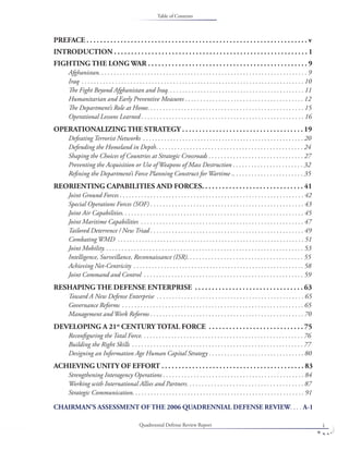 Quadrennial Defense Review Report i
PREFACE . . . . . . . . . . . . . . . . . . . . . . . . . . . . . . . . . . . . . . . . . . . . . . . . . . . . . . . . . . . . . . . . . v
INTRODUCTION . . . . . . . . . . . . . . . . . . . . . . . . . . . . . . . . . . . . . . . . . . . . . . . . . . . . . . . . . 1
FIGHTING THE LONG WAR . . . . . . . . . . . . . . . . . . . . . . . . . . . . . . . . . . . . . . . . . . . . . . . 9
Afghanistan. . . . . . . . . . . . . . . . . . . . . . . . . . . . . . . . . . . . . . . . . . . . . . . . . . . . . . . . . . . . . . . . . . . . 9
Iraq . . . . . . . . . . . . . . . . . . . . . . . . . . . . . . . . . . . . . . . . . . . . . . . . . . . . . . . . . . . . . . . . . . . . . . . . . 10
The Fight Beyond Afghanistan and Iraq. . . . . . . . . . . . . . . . . . . . . . . . . . . . . . . . . . . . . . . . . . . . . 11
Humanitarian and Early Preventive Measures . . . . . . . . . . . . . . . . . . . . . . . . . . . . . . . . . . . . . . . 12
The Department’s Role at Home. . . . . . . . . . . . . . . . . . . . . . . . . . . . . . . . . . . . . . . . . . . . . . . . . . . 15
Operational Lessons Learned . . . . . . . . . . . . . . . . . . . . . . . . . . . . . . . . . . . . . . . . . . . . . . . . . . . . . 16
OPERATIONALIZING THE STRATEGY . . . . . . . . . . . . . . . . . . . . . . . . . . . . . . . . . . . . 19
Defeating Terrorist Networks . . . . . . . . . . . . . . . . . . . . . . . . . . . . . . . . . . . . . . . . . . . . . . . . . . . . . 20
Defending the Homeland in Depth. . . . . . . . . . . . . . . . . . . . . . . . . . . . . . . . . . . . . . . . . . . . . . . . 24
Shaping the Choices of Countries at Strategic Crossroads . . . . . . . . . . . . . . . . . . . . . . . . . . . . . . . 27
Preventing the Acquisition or Use of Weapons of Mass Destruction . . . . . . . . . . . . . . . . . . . . . . . 32
Reﬁning the Department’s Force Planning Construct for Wartime .. . . . . . . . . . . . . . . . . . . . . . . 35
REORIENTING CAPABILITIES AND FORCES. . . . . . . . . . . . . . . . . . . . . . . . . . . . . . 41
Joint Ground Forces . . . . . . . . . . . . . . . . . . . . . . . . . . . . . . . . . . . . . . . . . . . . . . . . . . . . . . . . . . . . 42
Special Operations Forces (SOF) . . . . . . . . . . . . . . . . . . . . . . . . . . . . . . . . . . . . . . . . . . . . . . . . . . 43
Joint Air Capabilities. . . . . . . . . . . . . . . . . . . . . . . . . . . . . . . . . . . . . . . . . . . . . . . . . . . . . . . . . . . 45
Joint Maritime Capabilities . . . . . . . . . . . . . . . . . . . . . . . . . . . . . . . . . . . . . . . . . . . . . . . . . . . . . 47
Tailored Deterrence / New Triad . . . . . . . . . . . . . . . . . . . . . . . . . . . . . . . . . . . . . . . . . . . . . . . . . . 49
Combating WMD . . . . . . . . . . . . . . . . . . . . . . . . . . . . . . . . . . . . . . . . . . . . . . . . . . . . . . . . . . . . . 51
Joint Mobility. . . . . . . . . . . . . . . . . . . . . . . . . . . . . . . . . . . . . . . . . . . . . . . . . . . . . . . . . . . . . . . . . 53
Intelligence, Surveillance, Reconnaissance (ISR). . . . . . . . . . . . . . . . . . . . . . . . . . . . . . . . . . . . . . 55
Achieving Net-Centricity . . . . . . . . . . . . . . . . . . . . . . . . . . . . . . . . . . . . . . . . . . . . . . . . . . . . . . . . 58
Joint Command and Control . . . . . . . . . . . . . . . . . . . . . . . . . . . . . . . . . . . . . . . . . . . . . . . . . . . . 59
RESHAPING THE DEFENSE ENTERPRISE . . . . . . . . . . . . . . . . . . . . . . . . . . . . . . . . 63
Toward A New Defense Enterprise . . . . . . . . . . . . . . . . . . . . . . . . . . . . . . . . . . . . . . . . . . . . . . . . 65
Governance Reforms . . . . . . . . . . . . . . . . . . . . . . . . . . . . . . . . . . . . . . . . . . . . . . . . . . . . . . . . . . . 65
Management and Work Reforms . . . . . . . . . . . . . . . . . . . . . . . . . . . . . . . . . . . . . . . . . . . . . . . . . . 70
DEVELOPING A 21st
CENTURY TOTAL FORCE . . . . . . . . . . . . . . . . . . . . . . . . . . . . 75
Reconﬁguring the Total Force. . . . . . . . . . . . . . . . . . . . . . . . . . . . . . . . . . . . . . . . . . . . . . . . . . . . . 76
Building the Right Skills . . . . . . . . . . . . . . . . . . . . . . . . . . . . . . . . . . . . . . . . . . . . . . . . . . . . . . . . 77
Designing an Information Age Human Capital Strategy . . . . . . . . . . . . . . . . . . . . . . . . . . . . . . . 80
ACHIEVING UNITY OF EFFORT . . . . . . . . . . . . . . . . . . . . . . . . . . . . . . . . . . . . . . . . . . 83
Strengthening Interagency Operations . . . . . . . . . . . . . . . . . . . . . . . . . . . . . . . . . . . . . . . . . . . . . . 84
Working with International Allies and Partners. . . . . . . . . . . . . . . . . . . . . . . . . . . . . . . . . . . . . . 87
Strategic Communication. . . . . . . . . . . . . . . . . . . . . . . . . . . . . . . . . . . . . . . . . . . . . . . . . . . . . . . . 91
CHAIRMAN’S ASSESSMENT OF THE 2006 QUADRENNIAL DEFENSE REVIEW. . . . A-1
Table of Contents
 