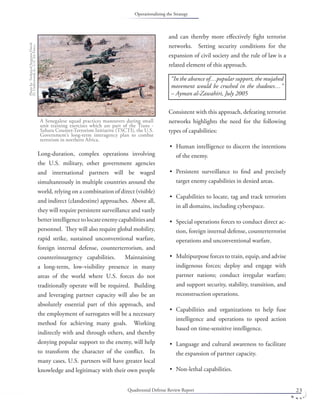 Quadrennial Defense Review Report 23
Long-duration, complex operations involving
the U.S. military, other government agencies
and international partners will be waged
simultaneously in multiple countries around the
world, relying on a combination of direct (visible)
and indirect (clandestine) approaches. Above all,
they will require persistent surveillance and vastly
betterintelligencetolocateenemycapabilitiesand
personnel. They will also require global mobility,
rapid strike, sustained unconventional warfare,
foreign internal defense, counterterrorism, and
counterinsurgency capabilities. Maintaining
a long-term, low-visibility presence in many
areas of the world where U.S. forces do not
traditionally operate will be required. Building
and leveraging partner capacity will also be an
absolutely essential part of this approach, and
the employment of surrogates will be a necessary
method for achieving many goals. Working
indirectly with and through others, and thereby
denying popular support to the enemy, will help
to transform the character of the conﬂict. In
many cases, U.S. partners will have greater local
knowledge and legitimacy with their own people
and can thereby more eﬀectively ﬁght terrorist
networks. Setting security conditions for the
expansion of civil society and the rule of law is a
related element of this approach.
Consistent with this approach, defeating terrorist
networks highlights the need for the following
types of capabilities:
Human intelligence to discern the intentions
of the enemy.
Persistent surveillance to ﬁnd and precisely
target enemy capabilities in denied areas.
Capabilities to locate, tag and track terrorists
in all domains, including cyberspace.
Special operations forces to conduct direct ac-
tion, foreign internal defense, counterterrorist
operations and unconventional warfare.
Multipurpose forces to train, equip, and advise
indigenous forces; deploy and engage with
partner nations; conduct irregular warfare;
and support security, stability, transition, and
reconstruction operations.
Capabilities and organizations to help fuse
intelligence and operations to speed action
based on time-sensitive intelligence.
Language and cultural awareness to facilitate
the expansion of partner capacity.
Non-lethal capabilities.
•
•
•
•
•
•
•
•
“In the absence of…popular support, the mujahed
movement would be crushed in the shadows…”
– Ayman al-Zawahiri, July 2005
A Senegalese squad practices maneuvers during small
unit training exercises which are part of the Trans -
Sahara Counter-Terrorism Initiative (TSCTI), the U.S.
Government’s long-term interagency plan to combat
terrorism in northern Africa.
PhotobyTechnicalSergeantDavid
D.Underwood,Jr.,U.S.AirForce.
Operationalizing the Strategy
 