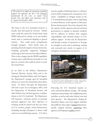 Quadrennial Defense Review Report 25
The threat to the U.S. homeland, however, is
broader than that posed by terrorists. Hostile
states could also attack the United States using
WMD delivered by missiles or by less familiar
means such as commercial shipping or general
aviation. They could attack surreptitiously
through surrogates. Some hostile states are
pursuing advanced weapons of mass destruction,
including genetically engineered biological
warfare agents that can overcome today’s defenses.
There is also a danger that the WMD capabilities
of some states could fall into the hands of, or be
given to, terrorists who could use them to attack
the United States.
As set forth in the Defense Department’s
National Maritime Security Policy and in the
Strategy for Homeland Defense and Civil Support,
the Department’s strategic goal for homeland
defense is to secure the United States from direct
attack. To achieve this goal, the Department
will work as part of an interagency eﬀort, with
the Department of Homeland Security and
other Federal, state and local agencies, to address
threats to the U.S. homeland. The Department
will maintain a deterrent posture to persuade
potential aggressors that their objectives in
attacking would be denied and that any attack
on U.S. territory, people, critical infrastructure
(including through cyberspace) or forces could
result in an overwhelming response. U.S. forces
must be capable of defeating threats at a distance
and of swiftly mitigating the consequences of an
attack. Capabilities to mitigate attacks on the
U.S. homeland may also play a role in responding
to natural disasters, as the response to Hurricane
Katrina demonstrated. Over time, the goal is that
the capacity of other agencies and state and local
governments to respond to domestic incidents
will be suﬃcient to perform their assigned
responsibilities with minimal reliance on U.S.
military support. To that end, the Department
will develop concepts of operations to leverage
its strengths in areas such as planning, training
and command and control, in support of its
interagency homeland security partners.
Protecting the U.S. homeland requires an
active and layered defense strategy. The strategy
emphasizes partnerships with neighboring states
and allies, as well as with other Federal, state and
local agencies. The Department’s Strategy for
Homeland Defense and Civil Support identiﬁes
three diﬀerent roles it plays: leading Department-
speciﬁc assigned missions; supporting other
agencies; and helping to enable partners.
A National Guard multi-purpose utility truck fords
Hurricane Katrina ﬂoodwaters to bring supplies to
victims in downtown New Orleans, Louisiana.
PhotobyAirmanJeremyL.Grisham,U.S.AirForce.
“The need [is] to inﬂict the maximum casualties
against the opponent, for this is the language
understood by the west, no matter how
much time and eﬀort such operations take.”
– Ayman al-Zawahiri, 2001.
Operationalizing the Strategy
 