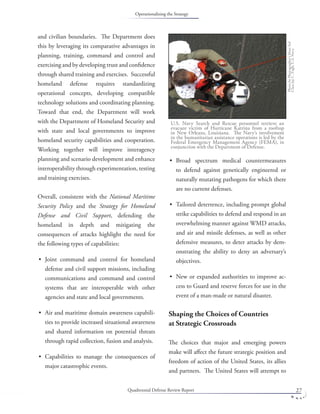 Quadrennial Defense Review Report 27
and civilian boundaries. The Department does
this by leveraging its comparative advantages in
planning, training, command and control and
exercising and by developing trust and conﬁdence
through shared training and exercises. Successful
homeland defense requires standardizing
operational concepts, developing compatible
technology solutions and coordinating planning.
Toward that end, the Department will work
with the Department of Homeland Security and
with state and local governments to improve
homeland security capabilities and cooperation.
Working together will improve interagency
planning and scenario development and enhance
interoperability through experimentation, testing
and training exercises.
Overall, consistent with the National Maritime
Security Policy and the Strategy for Homeland
Defense and Civil Support, defending the
homeland in depth and mitigating the
consequences of attacks highlight the need for
the following types of capabilities:
Joint command and control for homeland
defense and civil support missions, including
communications and command and control
systems that are interoperable with other
agencies and state and local governments.
Air and maritime domain awareness capabili-
ties to provide increased situational awareness
and shared information on potential threats
through rapid collection, fusion and analysis.
Capabilities to manage the consequences of
major catastrophic events.
•
•
•
Broad spectrum medical countermeasures
to defend against genetically engineered or
naturally mutating pathogens for which there
are no current defenses.
Tailored deterrence, including prompt global
strike capabilities to defend and respond in an
overwhelming manner against WMD attacks,
and air and missile defenses, as well as other
defensive measures, to deter attacks by dem-
onstrating the ability to deny an adversary’s
objectives.
New or expanded authorities to improve ac-
cess to Guard and reserve forces for use in the
event of a man-made or natural disaster.
Shaping the Choices of Countries
at Strategic Crossroads
The choices that major and emerging powers
make will aﬀect the future strategic position and
freedom of action of the United States, its allies
and partners. The United States will attempt to
•
•
•
U.S. Navy Search and Rescue personnel retrieve an
evacuee victim of Hurricane Katrina from a rooftop
in New Orleans, Louisiana. The Navy’s involvement
in the humanitarian assistance operations is led by the
Federal Emergency Management Agency (FEMA), in
conjunction with the Department of Defense.
PhotobyPhotographer’sMate3rd
ClassJayC.Pugh,U.S.Navy.
Operationalizing the Strategy
 