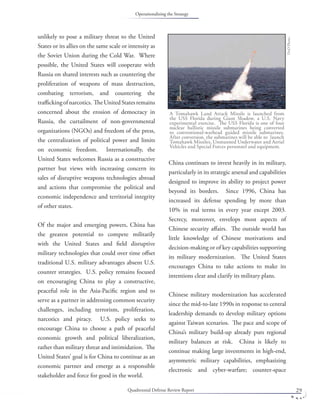 Quadrennial Defense Review Report 29
unlikely to pose a military threat to the United
States or its allies on the same scale or intensity as
the Soviet Union during the Cold War. Where
possible, the United States will cooperate with
Russia on shared interests such as countering the
proliferation of weapons of mass destruction,
combating terrorism, and countering the
traﬃckingofnarcotics. TheUnitedStatesremains
concerned about the erosion of democracy in
Russia, the curtailment of non-governmental
organizations (NGOs) and freedom of the press,
the centralization of political power and limits
on economic freedom. Internationally, the
United States welcomes Russia as a constructive
partner but views with increasing concern its
sales of disruptive weapons technologies abroad
and actions that compromise the political and
economic independence and territorial integrity
of other states.
Of the major and emerging powers, China has
the greatest potential to compete militarily
with the United States and ﬁeld disruptive
military technologies that could over time oﬀset
traditional U.S. military advantages absent U.S.
counter strategies. U.S. policy remains focused
on encouraging China to play a constructive,
peaceful role in the Asia-Paciﬁc region and to
serve as a partner in addressing common security
challenges, including terrorism, proliferation,
narcotics and piracy. U.S. policy seeks to
encourage China to choose a path of peaceful
economic growth and political liberalization,
rather than military threat and intimidation. The
United States’ goal is for China to continue as an
economic partner and emerge as a responsible
stakeholder and force for good in the world.
China continues to invest heavily in its military,
particularly in its strategic arsenal and capabilities
designed to improve its ability to project power
beyond its borders. Since 1996, China has
increased its defense spending by more than
10% in real terms in every year except 2003.
Secrecy, moreover, envelops most aspects of
Chinese security aﬀairs. The outside world has
little knowledge of Chinese motivations and
decision-making or of key capabilities supporting
its military modernization. The United States
encourages China to take actions to make its
intentions clear and clarify its military plans.
Chinese military modernization has accelerated
since the mid-to-late 1990s in response to central
leadership demands to develop military options
against Taiwan scenarios. The pace and scope of
China’s military build-up already puts regional
military balances at risk. China is likely to
continue making large investments in high-end,
asymmetric military capabilities, emphasizing
electronic and cyber-warfare; counter-space
A Tomahawk Land Attack Missile is launched from
the USS Florida during Giant Shadow, a U.S. Navy
experimental exercise. The USS Florida is one of four
nuclear ballistic missile submarines being converted
to conventional-warhead guided missile submarines.
After conversion, the submarines will be able to launch
Tomahawk Missiles, Unmanned Underwater and Aerial
Vehicles and Special Forces personnel and equipment.
DoDPhoto.
Operationalizing the Strategy
 