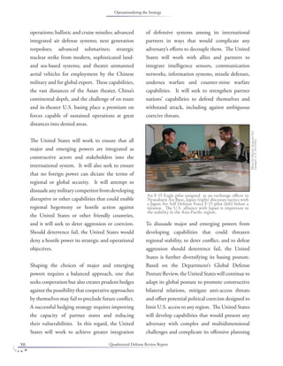 Quadrennial Defense Review Report30
operations; ballistic and cruise missiles; advanced
integrated air defense systems; next generation
torpedoes; advanced submarines; strategic
nuclear strike from modern, sophisticated land-
and sea-based systems; and theater unmanned
aerial vehicles for employment by the Chinese
military and for global export. These capabilities,
the vast distances of the Asian theater, China’s
continental depth, and the challenge of en route
and in-theater U.S. basing place a premium on
forces capable of sustained operations at great
distances into denied areas.
The United States will work to ensure that all
major and emerging powers are integrated as
constructive actors and stakeholders into the
international system. It will also seek to ensure
that no foreign power can dictate the terms of
regional or global security. It will attempt to
dissuadeanymilitarycompetitorfromdeveloping
disruptive or other capabilities that could enable
regional hegemony or hostile action against
the United States or other friendly countries,
and it will seek to deter aggression or coercion.
Should deterrence fail, the United States would
deny a hostile power its strategic and operational
objectives.
Shaping the choices of major and emerging
powers requires a balanced approach, one that
seeks cooperation but also creates prudent hedges
againstthepossibilitythatcooperativeapproaches
by themselves may fail to preclude future conﬂict.
A successful hedging strategy requires improving
the capacity of partner states and reducing
their vulnerabilities. In this regard, the United
States will work to achieve greater integration
of defensive systems among its international
partners in ways that would complicate any
adversary’s eﬀorts to decouple them. The United
States will work with allies and partners to
integrate intelligence sensors, communication
networks, information systems, missile defenses,
undersea warfare and counter-mine warfare
capabilities. It will seek to strengthen partner
nations’ capabilities to defend themselves and
withstand attack, including against ambiguous
coercive threats.
To dissuade major and emerging powers from
developing capabilities that could threaten
regional stability, to deter conﬂict, and to defeat
aggression should deterrence fail, the United
States is further diversifying its basing posture.
Based on the Department’s Global Defense
Posture Review, the United States will continue to
adapt its global posture to promote constructive
bilateral relations, mitigate anti-access threats
and oﬀset potential political coercion designed to
limit U.S. access to any region. The United States
will develop capabilities that would present any
adversary with complex and multidimensional
challenges and complicate its oﬀensive planning
An F-15 Eagle pilot assigned as an exchange oﬃcer to
Nyutabaru Air Base, Japan (right) discusses tactics with
a Japan Air Self Defense Force F-15 pilot (left) before a
mission. The U.S. alliance with Japan is important to
the stability in the Asia-Paciﬁc region.
PhotobyMasterSergeantVal
Gempis,U.S.AirForce.
Operationalizing the Strategy
 